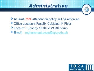 Administrative
 At least 75% attendance policy will be enforced.
 Office Location: Faculty Cubicles 1st
Floor
 Lecture: Tuesday 18:30 to 21:30 hours
 Email: muhammad.ayaz@iqra.edu.pk
 