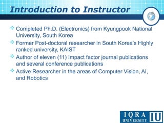 < 2 >
 Completed Ph.D. (Electronics) from Kyungpook National
University, South Korea
 Former Post-doctoral researcher in South Korea’s Highly
ranked university, KAIST
 Author of eleven (11) Impact factor journal publications
and several conference publications
 Active Researcher in the areas of Computer Vision, AI,
and Robotics
Introduction to Instructor
 