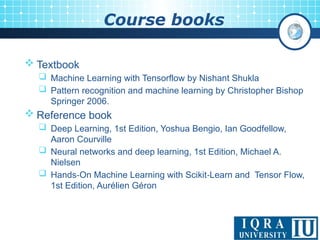 Course books
 Textbook
 Machine Learning with Tensorflow by Nishant Shukla
 Pattern recognition and machine learning by Christopher Bishop
Springer 2006.
 Reference book
 Deep Learning, 1st Edition, Yoshua Bengio, Ian Goodfellow,
Aaron Courville
 Neural networks and deep learning, 1st Edition, Michael A.
Nielsen
 Hands On Machine Learning with Scikit Learn and Tensor Flow,
‑ ‑
1st Edition, Aurélien Géron
 