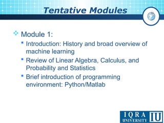 Tentative Modules
 Module 1:
 Introduction: History and broad overview of
machine learning
 Review of Linear Algebra, Calculus, and
Probability and Statistics
 Brief introduction of programming
environment: Python/Matlab
 