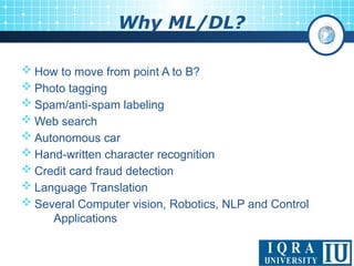 Why ML/DL?
 How to move from point A to B?
 Photo tagging
 Spam/anti-spam labeling
 Web search
 Autonomous car
 Hand-written character recognition
 Credit card fraud detection
 Language Translation
 Several Computer vision, Robotics, NLP and Control
Applications
 