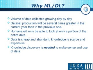 Why ML/DL?
 Volume of data collected growing day by day
 Dataset production will be several times greater in the
current year than in the previous one.
 Humans will only be able to look at only a portion of the
entire data.
 Data is cheap and abundant; knowledge is scarce and
expensive.
 Knowledge discovery is needed to make sense and use
of data
 