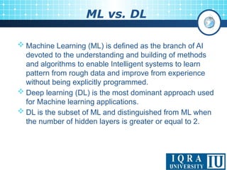 ML vs. DL
 Machine Learning (ML) is defined as the branch of AI
devoted to the understanding and building of methods
and algorithms to enable Intelligent systems to learn
pattern from rough data and improve from experience
without being explicitly programmed.
 Deep learning (DL) is the most dominant approach used
for Machine learning applications.
 DL is the subset of ML and distinguished from ML when
the number of hidden layers is greater or equal to 2.
 