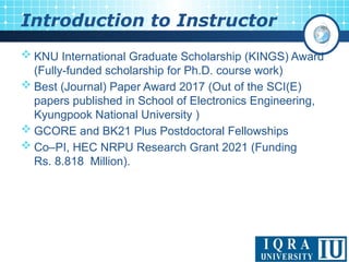 < 3 >
 KNU International Graduate Scholarship (KINGS) Award
(Fully-funded scholarship for Ph.D. course work)
 Best (Journal) Paper Award 2017 (Out of the SCI(E)
papers published in School of Electronics Engineering,
Kyungpook National University )
 GCORE and BK21 Plus Postdoctoral Fellowships
 Co–PI, HEC NRPU Research Grant 2021 (Funding
Rs. 8.818 Million).
Introduction to Instructor
 