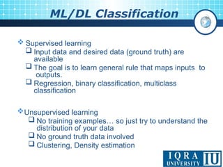 ML/DL Classification
 Supervised learning
 Input data and desired data (ground truth) are
available
 The goal is to learn general rule that maps inputs to
outputs.
 Regression, binary classification, multiclass
classification
Unsupervised learning
 No training examples… so just try to understand the
distribution of your data
 No ground truth data involved
 Clustering, Density estimation
 
