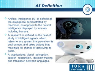 4
AI Definition
 Artificial intelligence (AI) is defined as
the intelligence demonstrated by
machines, as opposed to the natural
intelligence displayed by animals
including humans.
 AI research is defined as the field of
study of intelligent agents, which
refers to any system that perceives its
environment and takes actions that
maximize its chance of achieving its
goals.
 AI applications: visual perception,
speech recognition, decision-making,
and translation between languages.
 