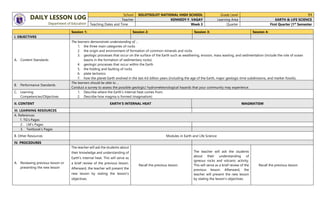 DAILY LESSON LOG
Department of Education
School SOLOTSOLOT NATIONAL HIGH SCHOOL Grade Level 11
Teacher KENNEDY F. VAGAY Learning Area EARTH & LIFE SCIENCE
Teaching Dates and Time Week 3 Quarter First Quarter |1st
Semester
Session 1: Session 2: Session 3: Session 4:
I. OBJECTIVES
A. Content Standards
The learners demonstrate understanding of …
1. the three main categories of rocks
2. the origin and environment of formation of common minerals and rocks
3. geologic processes that occur on the surface of the Earth such as weathering, erosion, mass wasting, and sedimentation (include the role of ocean
basins in the formation of sedimentary rocks)
4. geologic processes that occur within the Earth
5. the folding and faulting of rocks
6. plate tectonics
7. how the planet Earth evolved in the last 4.6 billion years (including the age of the Earth, major geologic time subdivisions, and marker fossils).
B. Performance Standards
The learners should be able to …
Conduct a survey to assess the possible geologic/ hydrometeorological hazards that your community may experience.
C. Learning
Competencies/Objectives
1. Describe where the Earth’s internal heat comes from.
2. Describe how magma is formed (magmatism)
II. CONTENT EARTH’S INTERNAL HEAT MAGMATISM
III. LEARNING RESOURCES
A. References
1. TG’s Pages
2. LM’s Pages
3. Textbook’s Pages
B. Other Resources Modules in Earth and Life Science
IV. PROCEDURES
A. Reviewing previous lesson or
presenting the new lesson
The teacher will ask the students about
their knowledge and understanding of
Earth's internal heat. This will serve as
a brief review of the previous lesson.
Afterward, the teacher will present the
new lesson by stating the lesson's
objectives.
Recall the previous lesson.
The teacher will ask the students
about their understanding of
igneous rocks and volcanic activity.
This will serve as a brief review of the
previous lesson. Afterward, the
teacher will present the new lesson
by stating the lesson's objectives.
Recall the previous lesson.
 