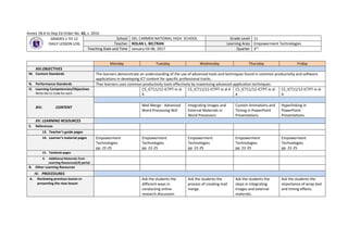 Annex 2B.6 to Dep Ed Order No. 42, s. 2016
GRADES 1 TO 12
DAILY LESSON LOG
School DEL CARMEN NATIONAL HIGH SCHOOL Grade Level 11
Teacher ROLAN L. BELTRAN Learning Area Empowerment Technologies
Teaching Date and Time January 03-06, 2017 Quarter 3rd
Monday Tuesday Wednesday Thursday Friday
XIII.OBJECTIVES
M. Content Standards The learners demonstrate an understanding of the use of advanced tools and techniques found in common productivity and software
applications in developing ICT content for specific professional tracks.
N. Performance Standards Ther learners uses common productivity tools effectively by maximizing advanced application techniques.
O. Learning Competencies/Objectives
Write the LC Code for each
CS_ICT11/12-ICTPT-Ic-d-
4
CS_ICT11/12-ICTPT-Ic-d-4 CS_ICT11/12-ICTPT-Ic-d-
4
CS_ICT11/12-ICTPT-Ic-d-
4
XIV. CONTENT Mail Merge - Advanced
Word Processing Skill
Integrating Images and
External Materials in
Word Processors
Custom Animations and
Timing in PowerPoint
Presentations
Hyperlinking in
PowerPoint
Presentations
XV. LEARNING RESOURCES
E. References
13. Teacher’s guide pages
14. Learner’s material pages Empowerment
Technologies
pp. 22-25
Empowerment
Technologies
pp. 22-25
Empowerment
Technologies
pp. 22-25
Empowerment
Technologies
pp. 22-25
Empowerment
Technologies
pp. 22-25
15. Textbook pages
4. Additional Materials from
Learning Resources(LR) portal
B. Other Learning Resources
IV. PROCEDURES
A. Reviewing previous lesson or
presenting the new lesson
Ask the students the
different ways in
conducting online
research.discussion
Ask the students the
process of creating mail
merge.
Ask the students the
steps in integrating
images and external
materials.
Ask the students the
importance of wrap text
and timing effects.
 