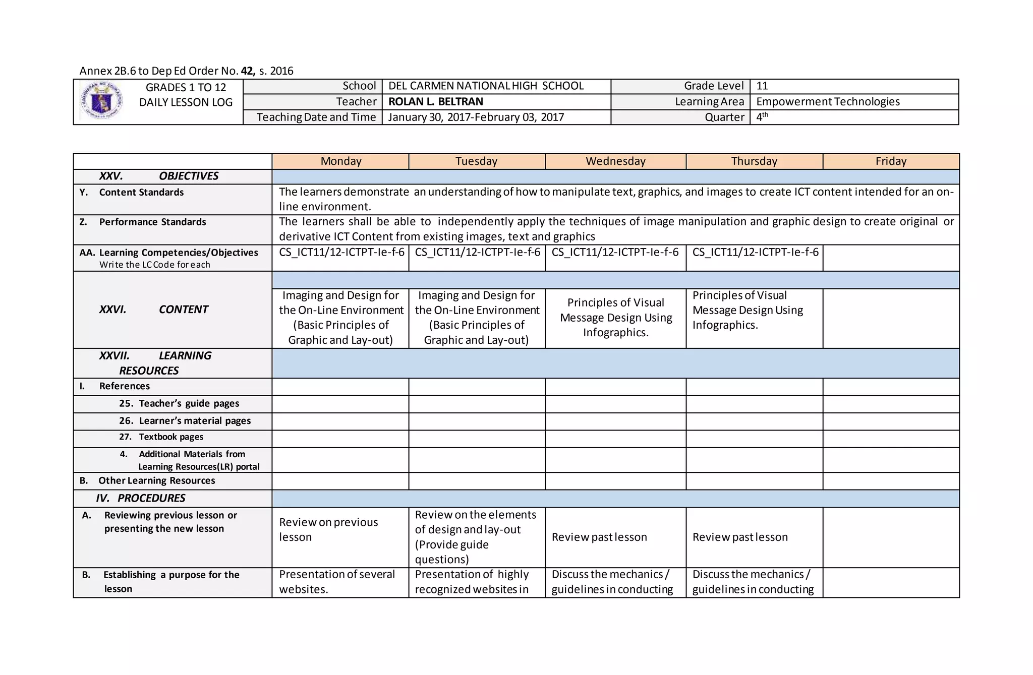 Annex 2B.6 to DepEd Order No. 42, s. 2016
GRADES 1 TO 12
DAILY LESSON LOG
School DEL CARMEN NATIONALHIGH SCHOOL Grade Level 11
Teacher ROLAN L. BELTRAN LearningArea EmpowermentTechnologies
TeachingDate and Time January30, 2017-February 03, 2017 Quarter 4th
Monday Tuesday Wednesday Thursday Friday
XXV. OBJECTIVES
Y. Content Standards The learnersdemonstrate anunderstandingof howtomanipulate text,graphics, and images to create ICT content intended for an on-
line environment.
Z. Performance Standards The learners shall be able to independently apply the techniques of image manipulation and graphic design to create original or
derivative ICT Content from existing images, text and graphics
AA. Learning Competencies/Objectives
Write the LCCode for each
CS_ICT11/12-ICTPT-Ie-f-6 CS_ICT11/12-ICTPT-Ie-f-6 CS_ICT11/12-ICTPT-Ie-f-6 CS_ICT11/12-ICTPT-Ie-f-6
XXVI. CONTENT
Imaging and Design for
the On-Line Environment
(Basic Principles of
Graphic and Lay-out)
Imaging and Design for
the On-Line Environment
(Basic Principles of
Graphic and Lay-out)
Principles of Visual
Message Design Using
Infographics.
Principlesof Visual
Message DesignUsing
Infographics.
XXVII. LEARNING
RESOURCES
I. References
25. Teacher’s guide pages
26. Learner’s material pages
27. Textbook pages
4. Additional Materials from
Learning Resources(LR) portal
B. Other Learning Resources
IV. PROCEDURES
A. Reviewing previous lesson or
presenting the new lesson
Reviewonprevious
lesson
Reviewonthe elements
of designandlay-out
(Provide guide
questions)
Reviewpastlesson Reviewpastlesson
B. Establishing a purpose for the
lesson
Presentationof several
websites.
Presentationof highly
recognizedwebsitesin
Discussthe mechanics/
guidelinesinconducting
Discussthe mechanics/
guidelinesinconducting
 