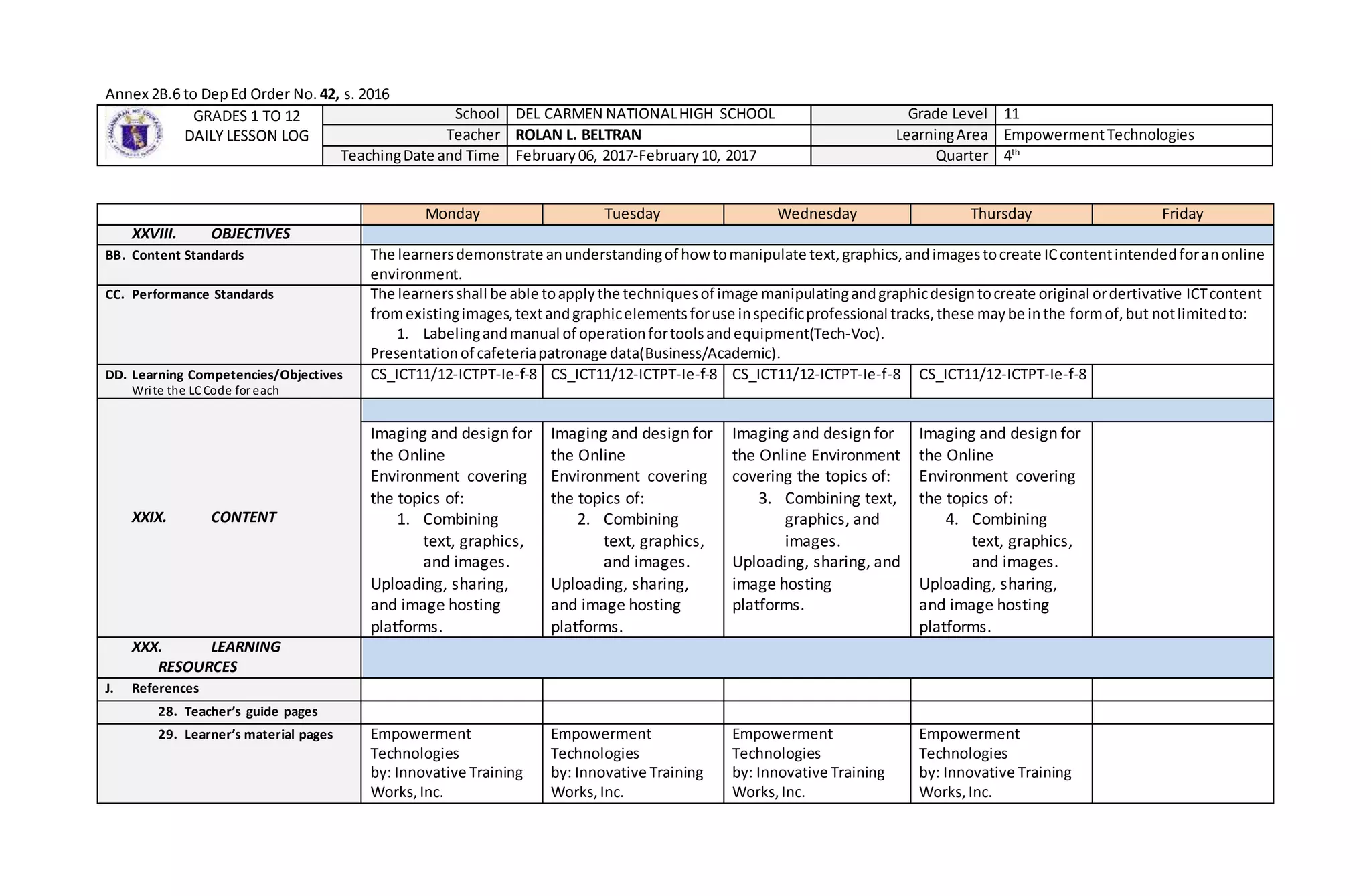 Annex 2B.6 to DepEd Order No. 42, s. 2016
GRADES 1 TO 12
DAILY LESSON LOG
School DEL CARMEN NATIONALHIGH SCHOOL Grade Level 11
Teacher ROLAN L. BELTRAN LearningArea EmpowermentTechnologies
TeachingDate and Time February06, 2017-February10, 2017 Quarter 4th
Monday Tuesday Wednesday Thursday Friday
XXVIII. OBJECTIVES
BB. Content Standards The learnersdemonstrate anunderstandingof howtomanipulate text,graphics,andimagestocreate ICcontentintendedforanonline
environment.
CC. Performance Standards The learnersshall be able toapplythe techniquesof image manipulatingandgraphicdesigntocreate original ordertivative ICTcontent
fromexistingimages,textandgraphicelementsforuse inspecificprofessional tracks,these maybe inthe formof,but notlimitedto:
1. Labelingandmanual of operationfortoolsandequipment(Tech-Voc).
Presentationof cafeteriapatronage data(Business/Academic).
DD. Learning Competencies/Objectives
Write the LCCode for each
CS_ICT11/12-ICTPT-Ie-f-8 CS_ICT11/12-ICTPT-Ie-f-8 CS_ICT11/12-ICTPT-Ie-f-8 CS_ICT11/12-ICTPT-Ie-f-8
XXIX. CONTENT
Imaging and design for
the Online
Environment covering
the topics of:
1. Combining
text, graphics,
and images.
Uploading, sharing,
and image hosting
platforms.
Imaging and design for
the Online
Environment covering
the topics of:
2. Combining
text, graphics,
and images.
Uploading, sharing,
and image hosting
platforms.
Imaging and design for
the Online Environment
covering the topics of:
3. Combining text,
graphics, and
images.
Uploading, sharing, and
image hosting
platforms.
Imaging and design for
the Online
Environment covering
the topics of:
4. Combining
text, graphics,
and images.
Uploading, sharing,
and image hosting
platforms.
XXX. LEARNING
RESOURCES
J. References
28. Teacher’s guide pages
29. Learner’s material pages Empowerment
Technologies
by: Innovative Training
Works,Inc.
Empowerment
Technologies
by: Innovative Training
Works,Inc.
Empowerment
Technologies
by: Innovative Training
Works,Inc.
Empowerment
Technologies
by: Innovative Training
Works,Inc.
 