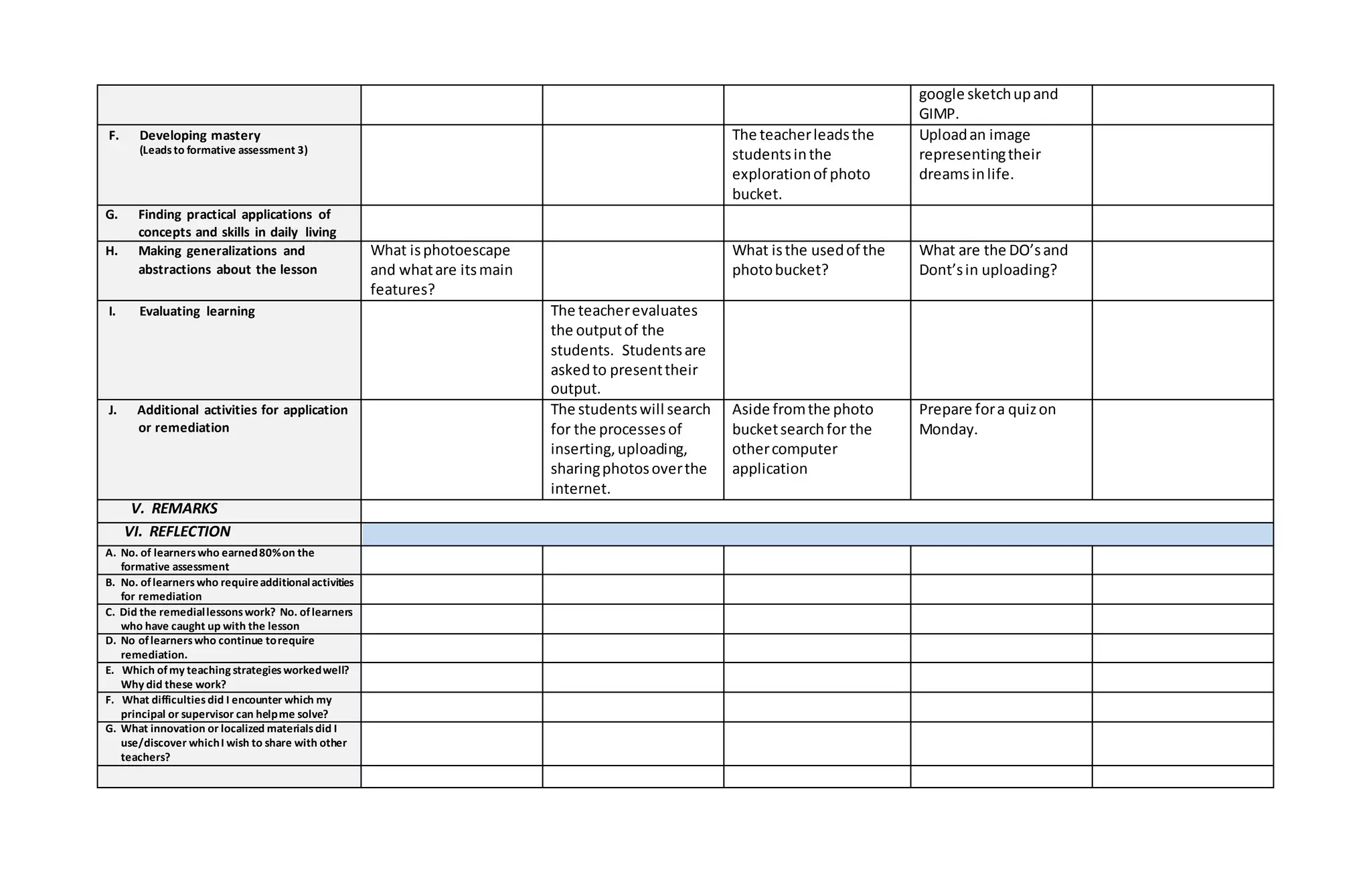 google sketchupand
GIMP.
F. Developing mastery
(Leadsto formative assessment 3)
The teacherleadsthe
studentsinthe
explorationof photo
bucket.
Uploadan image
representingtheir
dreamsinlife.
G. Finding practical applications of
concepts and skills in daily living
H. Making generalizations and
abstractions about the lesson
What isphotoescape
and whatare itsmain
features?
What isthe usedof the
photobucket?
What are the DO’sand
Dont’sin uploading?
I. Evaluating learning The teacherevaluates
the outputof the
students. Studentsare
askedto presenttheir
output.
J. Additional activities for application
or remediation
The studentswill search
for the processesof
inserting,uploading,
sharingphotosoverthe
internet.
Aside fromthe photo
bucketsearchfor the
othercomputer
application
Prepare fora quizon
Monday.
V. REMARKS
VI. REFLECTION
A. No. of learnerswho earned80%on the
formative assessment
B. No. oflearnerswho requireadditionalactivities
for remediation
C. Did the remediallessonswork? No. oflearners
who have caught up with the lesson
D. No oflearnerswho continue torequire
remediation.
E. Which ofmy teaching strategiesworkedwell?
Why did these work?
F. What difficultiesdid I encounter which my
principal or supervisor can helpme solve?
G. What innovation or localized materialsdid I
use/discover whichI wish to share with other
teachers?
 