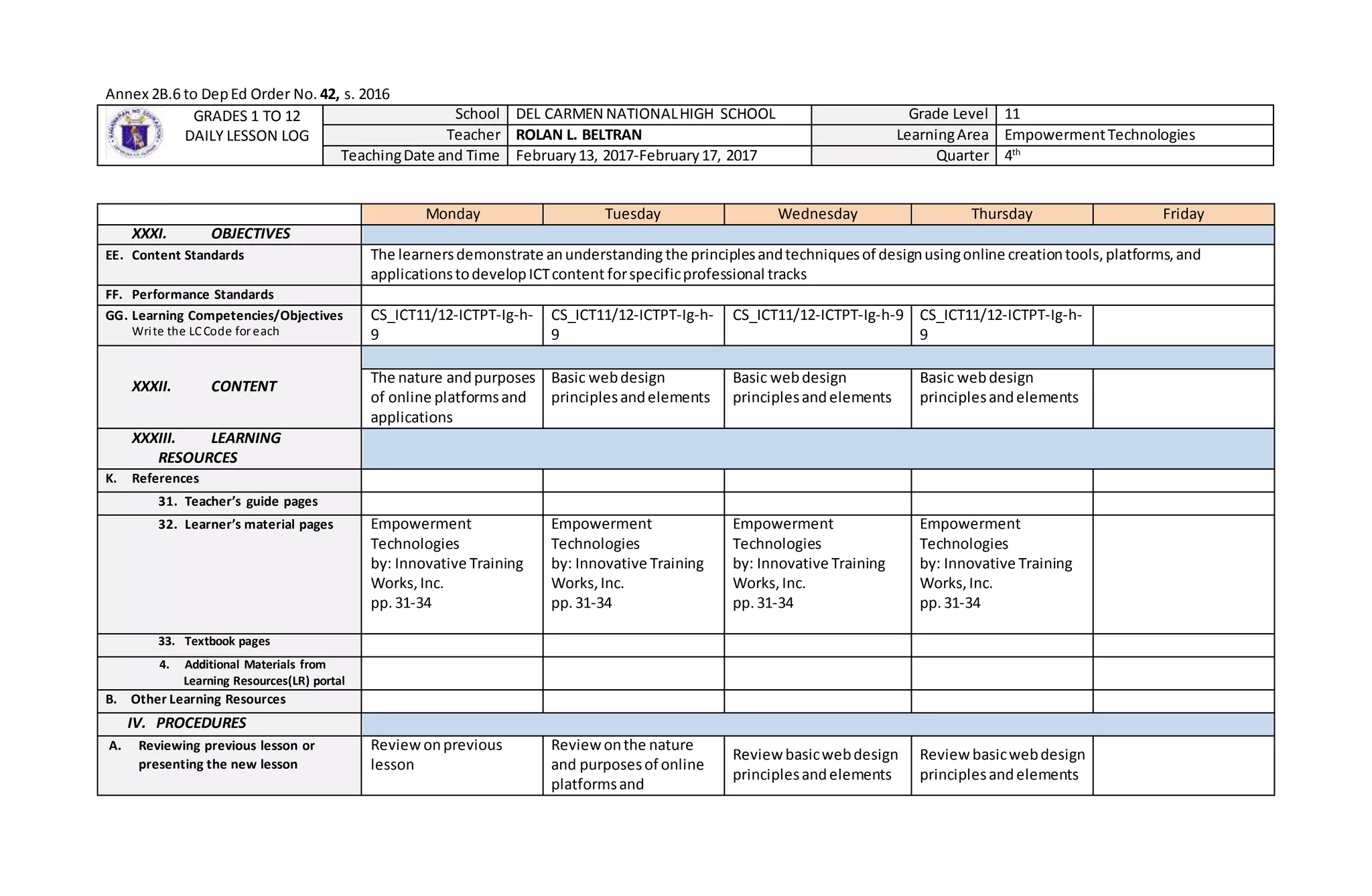 Annex 2B.6 to DepEd Order No. 42, s. 2016
GRADES 1 TO 12
DAILY LESSON LOG
School DEL CARMEN NATIONALHIGH SCHOOL Grade Level 11
Teacher ROLAN L. BELTRAN LearningArea EmpowermentTechnologies
TeachingDate and Time February13, 2017-February17, 2017 Quarter 4th
Monday Tuesday Wednesday Thursday Friday
XXXI. OBJECTIVES
EE. Content Standards The learnersdemonstrate anunderstanding the principlesandtechniquesof designusingonline creationtools,platforms,and
applicationstodevelopICTcontent forspecificprofessional tracks
FF. Performance Standards
GG. Learning Competencies/Objectives
Write the LCCode for each
CS_ICT11/12-ICTPT-Ig-h-
9
CS_ICT11/12-ICTPT-Ig-h-
9
CS_ICT11/12-ICTPT-Ig-h-9 CS_ICT11/12-ICTPT-Ig-h-
9
XXXII. CONTENT
The nature andpurposes
of online platformsand
applications
Basic webdesign
principlesandelements
Basic webdesign
principlesandelements
Basic webdesign
principlesandelements
XXXIII. LEARNING
RESOURCES
K. References
31. Teacher’s guide pages
32. Learner’s material pages Empowerment
Technologies
by: Innovative Training
Works,Inc.
pp. 31-34
Empowerment
Technologies
by: Innovative Training
Works,Inc.
pp.31-34
Empowerment
Technologies
by: Innovative Training
Works,Inc.
pp.31-34
Empowerment
Technologies
by: Innovative Training
Works,Inc.
pp.31-34
33. Textbook pages
4. Additional Materials from
Learning Resources(LR) portal
B. Other Learning Resources
IV. PROCEDURES
A. Reviewing previous lesson or
presenting the new lesson
Review onprevious
lesson
Reviewonthe nature
and purposesof online
platformsand
Reviewbasicwebdesign
principlesandelements
Reviewbasicwebdesign
principlesandelements
 