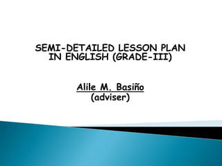 SEMI-DETAILED LESSON PLAN
IN ENGLISH (GRADE-III)
Alile M. Basiño
(adviser)
 