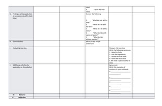 salad.
4. I serve the fruit
salad.
G. Finding practica application
of concepts and skill in daily
living
Answer the following:
1. “What do I do with a
song?”
2. “What do I do with
my sipa?”
3. “What do I do with a
story?”
4. “What do I do with
a glass of water?”
5. “What do I do
withmy marbles?”
H. Generalization What are the simple
sentences?
I. Evaluating Learning Measure My Learning
Write the following sentences.
1. I slice the fruits.
2. I mix the ingredients.
3. I scoop the fruit salad.
4. I serve the fruit salad.
5. We have a special visitor in
class.
J. Additional activities for
application or Remediation
Agreement:
Write five examples of
sentence in your notebook.
1._______________________
_____________.
2._______________________
_____________.
3._______________________
_____________.
4._______________________
_____________.
5._______________________
_____________.
IV. Remarks
V. Reflection
 
