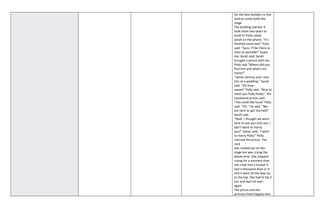 for the best builders in the
land to come build the
stage.
The building started. It
took them two years to
build it! Polly called
Sarah on the phone. “It’s
finished come see!” Polly
said. “Sure, I’ll be there as
soon as possible!” Super
star Sarah said. Sarah
brought a prince with her.
Polly said “Where did you
find him and what’s his
name?”
“James Sammy and I met
him at a wedding.” Sarah
said. “Oh how
sweet!” Polly said. “Nice to
meet you Polly Polite.” the
handsome prince said.
“You smell like tuna!’ Polly
said. “Oh.” He said. “We
are here to get married!”
Sarah said.
“Wait, I thought we were
here to see you rock out. I
don’t want to marry
you!” James said, “I want
to marry Polly!” Polly
married the prince. The
rock
star rocked out on the
stage but was crying the
whole time. She stopped
crying for a moment then
she cried into a bucket it
had a thousand drips in it
and it went all the way up
to the top. She had to tip it
out and start all over
again.
The prince and the
princess lived happily ever
 