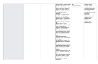 may be judged in order to declare
a winning side. Debates, in one
form or another, are commonly
used in democratic societies to
explore and resolve issues and
problems. Decisions at a board
meeting, public hearing,
legislative
assembly, or local organization
are often reached through
discussion and debate. Indeed,
any discussion of a resolution is a
form of debate, which may or
may not follow formal rules (such
as
Robert’s Rules of Order).
In the context of a classroom, the
topic for debate will be
guided by the knowledge, skill,
and value outcomes in the
curriculum. Structure for Debate
A formal debate usually involves
three groups: one supporting a
resolution (affirmative team),
one
opposing the resolution
(opposing team), and those who
are judging
the quality of the evidence and
arguments and the performance
in
the debate. The affirmative and
opposing teams usually consist of
three members each, while the
judging may be done by the
teacher,
a small group of students, or the
class as a whole. In addition to
the
three specific groups, there may
an audience made up of class
members not involved in the
formal debate. A specific
resolution is
with
proper speed within a
given time and emotions
construct written
accounts. They are
complete statements.
Punctuation shows how
the sentence should be
read and the
basic signs of Punctuation
the comma ,
the full stop .
the exclamation mark !
the question mark ?
the semi-colon ;
the colon :
the apostrophe '
quotation marks “ ”
 