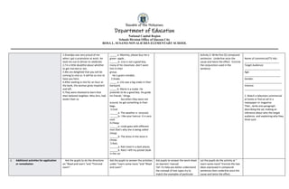 Republic of the Philippines
Department of Education
National Capital Region
Schools Division Office of Quezon City
ROSA L. SUSANO-NOVALICHES ELEMENTARY SCHOOL
1.Grandpa was very proud of me
when I got a promotion at work. He
took me out to dinner to celebrate.
2.I'm a little doubtful about whether
to get married or not..
3.We are delighted that you will be
coming to visit us. It will be so nice to
have you here.
4.After waiting in line for an hour at
the bank, the woman grew impatient
and left.
5.They were shocked to learn that
their beloved neighbor, Miss Ann, had
stolen their ca
_____ a. Mommy, please buy me a
green apple..
______b. Lino is not a good boy,
many of his classmate .don’t want
him in their
group.
He is green minded..
2.Snake
_____ a. Lito saw a big snake in their
backyard.
_____ b. Mario is a snake. He
pretends to be a good boy. He guide
his friends ‘ things
but when they were not
around, he get something in their
bags.
3.Cool
______a. The weather is verycool.
______b. I like your haircut. It is very
cool.
4.Cheap
______a. Linda goes with different
man that’s why she is being called
cheap.
______b. The dress in the store is
cheap.
5.Rats
______a. Rats lived in a dark places.
______b. Rats! I left my pocket book
in the car
.
Activity 2: Write five (5) compound
sentences. Underline once the
cause and twice the effect . Encircle
the conjunction used in the
sentence
Name of commercial/TV Ads :
_________________________
Target Audience:
__________________________
Age:
__________________________
Gender:
___________________________
Interest:
___________________________
2. Watch a television commercial
at home or find an ad in a
newspaper or magazine
Then , write one paragraph
describing the ad, making an
inference about who the target
audience and explaining why they
think such.
J. Additional activities for application
or remediation
Ask the pupils to do the directions
on “Read and Learn “and “Find and
Learn”.
Ask the pupils to answer the activities
under “Learn some more “and “Read
and Learn”
Ask pupils to answer the work sheet
on learners’ manual.
Tell :To help you better understand
the concept of text types try to
match the examples of particular
Let the pupils do the activity at “
Learn some more” Encircle the two
ideas expressed in compound
sentences then underline once the
cause and twice the effect.
 