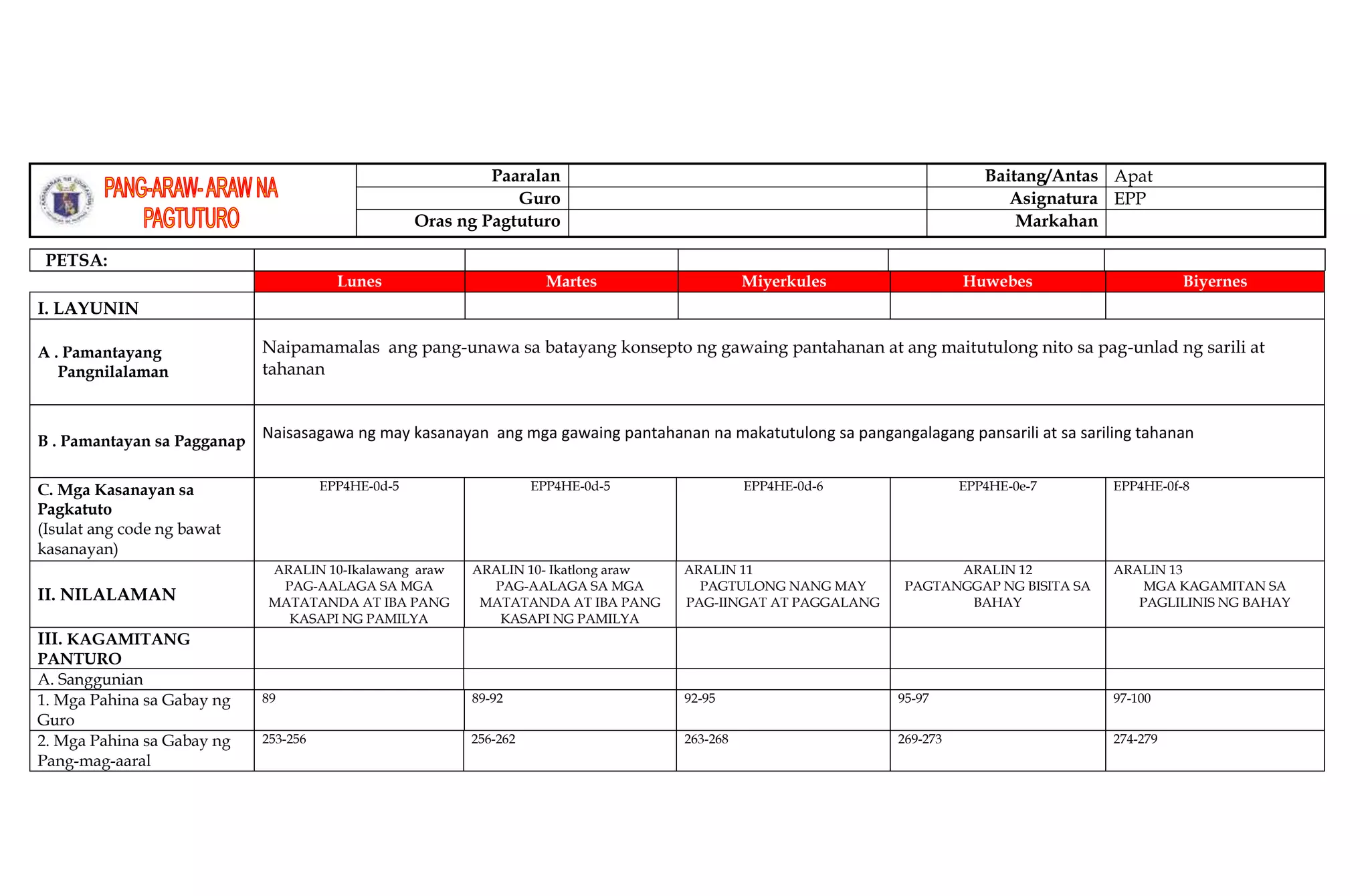 Paaralan Baitang/Antas Apat
Guro Asignatura EPP
Oras ng Pagtuturo Markahan
PETSA:
Lunes Martes Miyerkules Huwebes Biyernes
I. LAYUNIN
A . Pamantayang
Pangnilalaman
Naipamamalas ang pang-unawa sa batayang konsepto ng gawaing pantahanan at ang maitutulong nito sa pag-unlad ng sarili at
tahanan
B . Pamantayan sa Pagganap
Naisasagawa ng may kasanayan ang mga gawaing pantahanan na makatutulong sa pangangalagang pansarili at sa sariling tahanan
C. Mga Kasanayan sa
Pagkatuto
(Isulat ang code ng bawat
kasanayan)
EPP4HE-0d-5 EPP4HE-0d-5 EPP4HE-0d-6 EPP4HE-0e-7 EPP4HE-0f-8
II. NILALAMAN
ARALIN 10-Ikalawang araw
PAG-AALAGA SA MGA
MATATANDA AT IBA PANG
KASAPI NG PAMILYA
ARALIN 10- Ikatlong araw
PAG-AALAGA SA MGA
MATATANDA AT IBA PANG
KASAPI NG PAMILYA
ARALIN 11
PAGTULONG NANG MAY
PAG-IINGAT AT PAGGALANG
ARALIN 12
PAGTANGGAP NG BISITA SA
BAHAY
ARALIN 13
MGA KAGAMITAN SA
PAGLILINIS NG BAHAY
III. KAGAMITANG
PANTURO
A. Sanggunian
1. Mga Pahina sa Gabay ng
Guro
89 89-92 92-95 95-97 97-100
2. Mga Pahina sa Gabay ng
Pang-mag-aaral
253-256 256-262 263-268 269-273 274-279
 