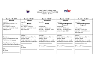DAILY LOG OF LESSON PLAN
EDUKASYON SA PAGPAPAKATAO 2
Second Quarter
October 13 , 2014 October 14, 2014 October 15, 2014 October 16, 2014 October 17, 2014
Monday Tuesday Wednesday Thursday Friday
Layunin:
Pangyunit na Pagsusulit
References:
Teacher’s Guide: pp.
Learner’s Materials Used:
Textbooks pp.
Layunin:
Review
References:
Teacher’s Guide: pp.
Learner’s Materials Used:
Textbooks pp.
Layunin:
Review
References:
Teacher’s Guide: pp.
Learner’s Materials Used:
Textbooks pp.
Layunin:
Ikalawang Markahang
Pagsusulit
References:
Teacher’s Guide: pp.
Learner’s Materials Used:
Textbooks pp. 60-61
Layunin:
Ikalawang Markahang
Pagsusulit
References:
Teacher’s Guide: pp.
Learner’s Materials Used:
Textbooks pp.
Remark s:
No. of Learners within the
Mastery Level: _______
No. of Learners who need
remediation/reinforcements
___________________________
Other
Activities_____________
___________________________
_________________________
Remark s:
No. of Learners within the
Mastery Level: _______
No. of Learners who need
remediation/reinforcements
__________________
Other
Activities_____________
___________________________
_________________________
Remark s:
No. of Learners within the
Mastery Level: _______
No. of Learners who need
remediation/reinforcements
______________________
Other Activities_____________
___________________________
_________________________
Remark s:
No. of Learners within the
Mastery Level: _______
No. of Learners who need
remediation/reinforcements
__________________________
Other Activities_____________
___________________________
_________________________
Remark s:
No. of Learners within the
Mastery Level: _______
No. of Learners who need
remediation/reinforcements_
________________-___
Other Activities_____________
____________________________
________________________
 