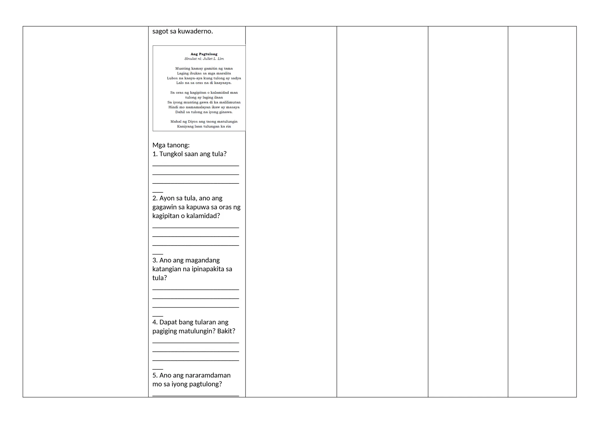 sagot sa kuwaderno.
Mga tanong:
1. Tungkol saan ang tula?
________________________
________________________
________________________
___
2. Ayon sa tula, ano ang
gagawin sa kapuwa sa oras ng
kagipitan o kalamidad?
________________________
________________________
________________________
___
3. Ano ang magandang
katangian na ipinapakita sa
tula?
________________________
________________________
________________________
___
4. Dapat bang tularan ang
pagiging matulungin? Bakit?
________________________
________________________
________________________
___
5. Ano ang nararamdaman
mo sa iyong pagtulong?
________________________
 