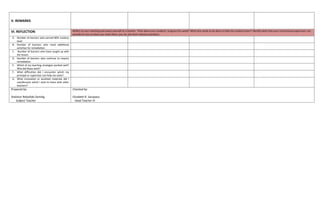 V. REMARKS
VI. REFLECTION Reflect on your teaching and assess yourself as a teacher. Think about your students’ progress this week? What else needs to be done to help the students learn? Identify what help your instructional supervisors can
provide for you so when you meet them, you can ask them relevant questions.
A. Number of learners who earned 80% mastery
level.
B. Number of learners who need additional
activities for remediation
C. Number of learners who have caught up with
the lesson.
D. Number of learners who continue to require
remediation.
E. Which of my teaching strategies worked well?
Why did these work?
F. What difficulties did I encounter which my
principal or supervisor can help me solve?
G. What innovation or localized materials did I
use/discover which I wish to share with other
teachers?
Prepared by:
Shalimar Rebollido Damilig
Subject Teacher
Checked by:
Elizabeth R. Sacopaso
Head Teacher III
 