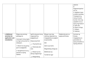 salamat.
D.
Pagpasensiyahan
mo na.
5. Naglalaro kayo
sa labas ng bahay.
Tinawag ka ng
nanay mo para
kumain. Ano ang
sasabihin mo sa
iyong mga kalaro?
A. Aalis ako.
B. Diyan na kayo.
C. Paalam.
D. Salamat.
J. Additional
activities for
application and
remediation
Ibigay ang tamang
pahayag na
nararapat mong isagot
sa mga sumusunod na
sitwasyon.
1. Binati mo ang iyong
guro sa pagpasok.
2. Nanghihiram ka ng
pantasa sa iyong
kaklase.
Iguhit ang puso kung
nagsasaad ng
paggalang at
bilog kung hindi.
__1. Paumanhin po.
__2. Natutuwa ako
Lolo.
__3. Maaari po ba
akong magtanong?
__4. Magandang
Bilugan ang mga
salitang nagsasabi ng
magagalang na pagbati
at pananalita.
Alis!
Aalis na po kami.
Magandang umaga po.
Makikiraan po.
Tumabi ka nga!
Maghanda para sa
pagsusulit bukas.
Sumulat ng
limang
magagalang na
pananalita na
iyong sinasalita sa
inyong tahanan.
 