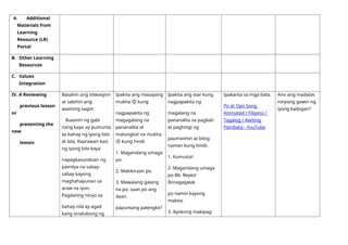 4. Additional
Materials from
Learning
Resource (LR)
Portal
B. Other Learning
Resources
C. Values
Integration
IV. A Reviewing
previous lesson
or
presenting the
new
lesson
Basahin ang sitwasyon
at sabihin ang
wastong sagot.
Ikaanim ng gabi
nang kayo ay pumunta
sa bahay ng iyong lolo
at lola. Kaarawan kasi
ng iyong lolo kaya
napagkasunduan ng
pamilya na sabay-
sabay kayong
maghahapunan sa
araw na iyon.
Pagdating ninyo sa
bahay nila ay agad
kang sinalubong ng
Ipakita ang masayang
mukha 😊 kung
nagpapakita ng
magagalang na
pananalita at
malungkot na mukha
☹ kung hindi.
1. Magandang umaga
po.
2. Makikiraan po.
3. Mawalang galang
na po, saan po ang
daan
papuntang palengke?
Ipakita ang star kung
nagpapakita ng
magalang na
pananalita sa pagbati
at paghingi ng
paumanhin at bilog
naman kung hindi.
1. Kumusta!
2. Magandang umaga
po Bb. Reyes!
Ikinagagalak
po namin kayong
makita.
3. Ayokong makipag-
Ipakanta sa mga bata.
Po at Opo Song
Animated / Filipino /
Tagalog / Awiting
Pambata - YouTube
Ano ang madalas
ninyong gawin ng
iyong kaibigan?
 