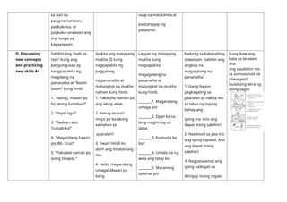 sa isa’t sa,
paagmamahalan,
pagkakaisa, at
pagkaka-unawaan ang
iiral tungo sa
kapayapaan.
usap sa matatanda at
pagtanggap ng
panauhin.
D. Discussing
new concepts
and practicing
new skills #1
Sabihin ang “tsek na
tsek” kung ang
pangungusap ay
naagpapakita ng
magalang na
pananalita at “boom
boom” kung hindi.
1. “Nanay, maaari po
ba akong lumabas?”
2. “Papel nga!”
3. “Dadaan ako.
Tumabi ka!”
4. “Magandang hapon
po, Bb. Cruz!”
5. “Pakiabot naman po
iyong tinapay.”
Ipakita ang masayang
mukha 😊 kung
nagpapakita ng
paggalang
na pananalita at
malungkot na mukha
naman kung hindi.
1. Pakikuha naman po
ang aking aklat.
2. Nanay,maaari
ninyo po ba akong
samahan sa
paaralan?
3. Ewan! Hindi ko
alam ang itinatanong
mo.
4. Hello, magandang
umaga! Maaari po
bang
Lagyan ng masayang
mukha kung
nagpapakita
magagalang na
pananalita at
malungkot na mukha
kung hindi.
________1. Magandang
umaga po!
________2. Dyan ka na
lang maghintay sa
labas.
________3. Kumusta ka
ba?
________4. Umalis ka na,
wala ang tatay ko.
________5. Maraming
salamat po!
Makinig sa babasahing
sitwasyon. Sabihin ang
angkop na
magagalang na
pananalita.
1. Isang hapon,
pagkagaling sa
paaralan ay nakita mo
sa labas ng inyong
bahay ang
iyong ina. Ano ang
dapat mong sabihin?
2. Natalisod sa paa mo
ang iyong kapatid. Ano
ang dapat mong
sabihin?
3. Nagpasalamat ang
iyong kaibigan sa
ibinigay mong regalo.
Kung ikaw ang
bata sa larawan,
ano
ang sasabihin mo
sa sumusunod na
sitwasyon?
Isulat ang letra ng
iyong sagot.
 