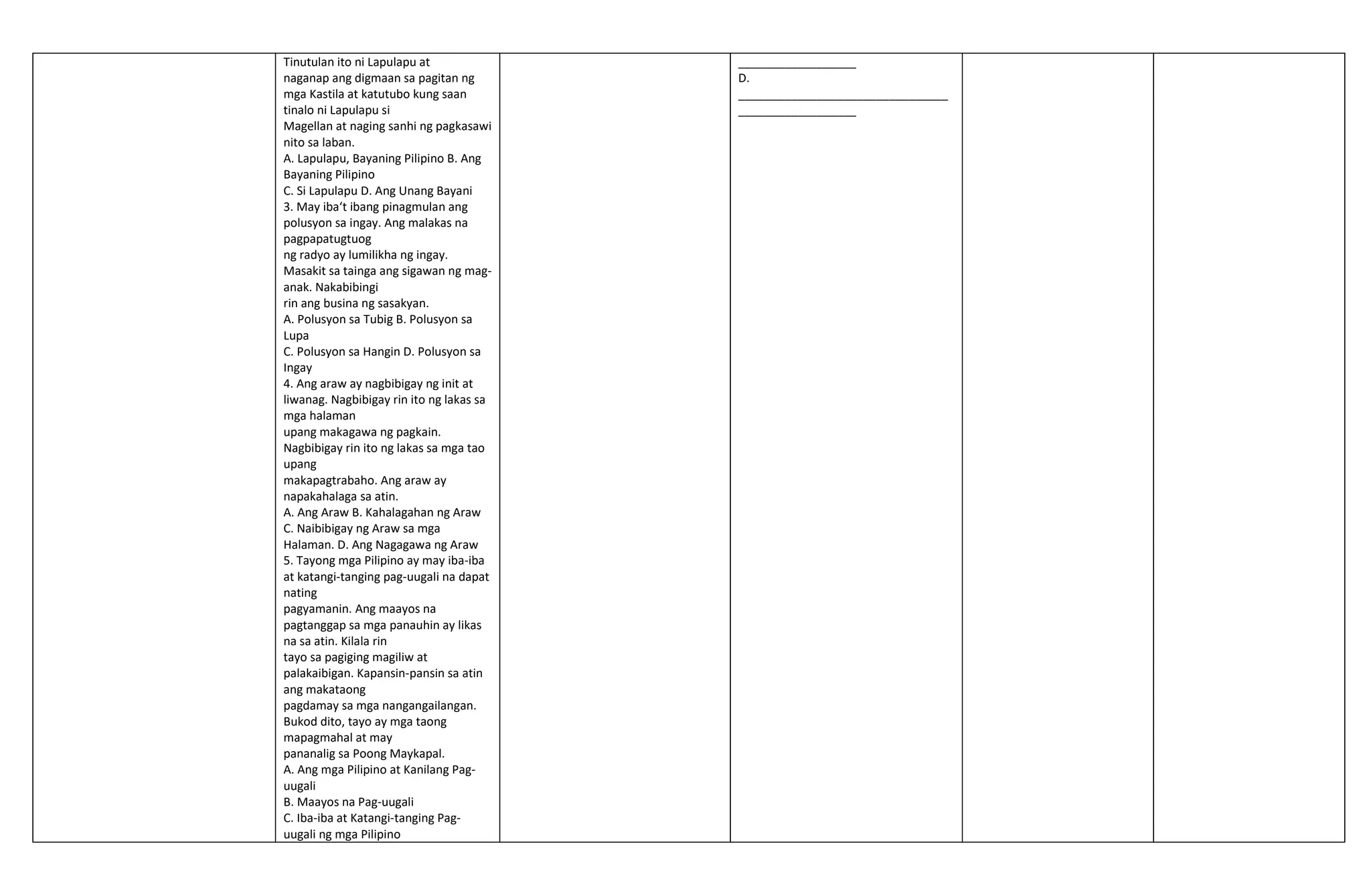 Tinutulan ito ni Lapulapu at
naganap ang digmaan sa pagitan ng
mga Kastila at katutubo kung saan
tinalo ni Lapulapu si
Magellan at naging sanhi ng pagkasawi
nito sa laban.
A. Lapulapu, Bayaning Pilipino B. Ang
Bayaning Pilipino
C. Si Lapulapu D. Ang Unang Bayani
3. May iba‘t ibang pinagmulan ang
polusyon sa ingay. Ang malakas na
pagpapatugtuog
ng radyo ay lumilikha ng ingay.
Masakit sa tainga ang sigawan ng mag-
anak. Nakabibingi
rin ang busina ng sasakyan.
A. Polusyon sa Tubig B. Polusyon sa
Lupa
C. Polusyon sa Hangin D. Polusyon sa
Ingay
4. Ang araw ay nagbibigay ng init at
liwanag. Nagbibigay rin ito ng lakas sa
mga halaman
upang makagawa ng pagkain.
Nagbibigay rin ito ng lakas sa mga tao
upang
makapagtrabaho. Ang araw ay
napakahalaga sa atin.
A. Ang Araw B. Kahalagahan ng Araw
C. Naibibigay ng Araw sa mga
Halaman. D. Ang Nagagawa ng Araw
5. Tayong mga Pilipino ay may iba-iba
at katangi-tanging pag-uugali na dapat
nating
pagyamanin. Ang maayos na
pagtanggap sa mga panauhin ay likas
na sa atin. Kilala rin
tayo sa pagiging magiliw at
palakaibigan. Kapansin-pansin sa atin
ang makataong
pagdamay sa mga nangangailangan.
Bukod dito, tayo ay mga taong
mapagmahal at may
pananalig sa Poong Maykapal.
A. Ang mga Pilipino at Kanilang Pag-
uugali
B. Maayos na Pag-uugali
C. Iba-iba at Katangi-tanging Pag-
uugali ng mga Pilipino
__________________
D.
________________________________
__________________
 