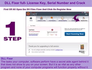 DLL Fixer full- License Key, Serial Number and Crack
DLL Fixer
The tasks your computer, software perform have a secret aide agent behind it
that does not show to you on your screen. But it is as vital as any other
program and none of your computer programs will function properly without it.
 