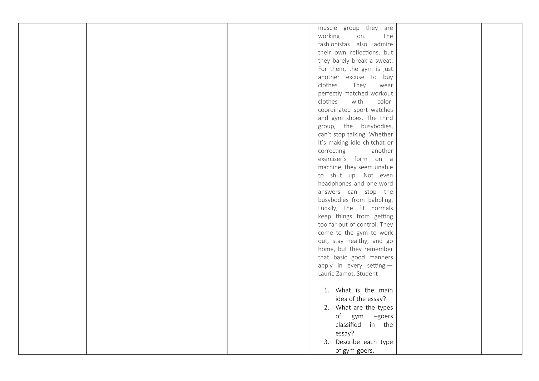 muscle group they are
working on. The
fashionistas also admire
their own reflections, but
they barely break a sweat.
For them, the gym is just
another excuse to buy
clothes. They wear
perfectly matched workout
clothes with color-
coordinated sport watches
and gym shoes. The third
group, the busybodies,
can’t stop talking. Whether
it’s making idle chitchat or
correcting another
exerciser’s form on a
machine, they seem unable
to shut up. Not even
headphones and one-word
answers can stop the
busybodies from babbling.
Luckily, the fit normals
keep things from getting
too far out of control. They
come to the gym to work
out, stay healthy, and go
home, but they remember
that basic good manners
apply in every setting.—
Laurie Zamot, Student
1. What is the main
idea of the essay?
2. What are the types
of gym –goers
classified in the
essay?
3. Describe each type
of gym-goers.
 