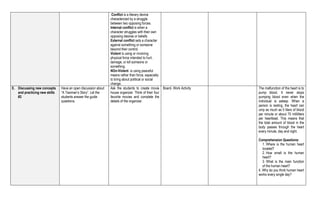 Conflict is a literary device
characterized by a struggle
between two opposing forces.
Internal conflict is when a
character struggles with their own
opposing desires or beliefs.
External conflict sets a character
against something or someone
beyond their control.
Violent is using or involving
physical force intended to hurt,
damage, or kill someone or
something.
NOn-Violent- is using peaceful
means rather than force, especially
to bring about political or social
change.
E. Discussing new concepts
and practicing new skills
#2
Have an open discussion about
“A Taximan’s Story”. Let the
students answer the guide
questions.
Ask the students to create movie
house organizer. Think of their four
favorite movies and complete the
details of the organizer.
Board- Work Activity The malfunction of the heart is to
pump blood. It never stops
pumping blood even when the
individual is asleep. When a
person is resting, the heart can
ump as much as 5 liters of blood
per minute or about 75 milliliters
per heartbeat. This means that
the total amount of blood in the
body passes through the heart
every minute, day and night.
Comprehension Questions:
1. Where is the human heart
located?
2. How small is the human
heart?
3. What is the main function
of the human heart?
4. Why do you think human heart
works every single day?
 