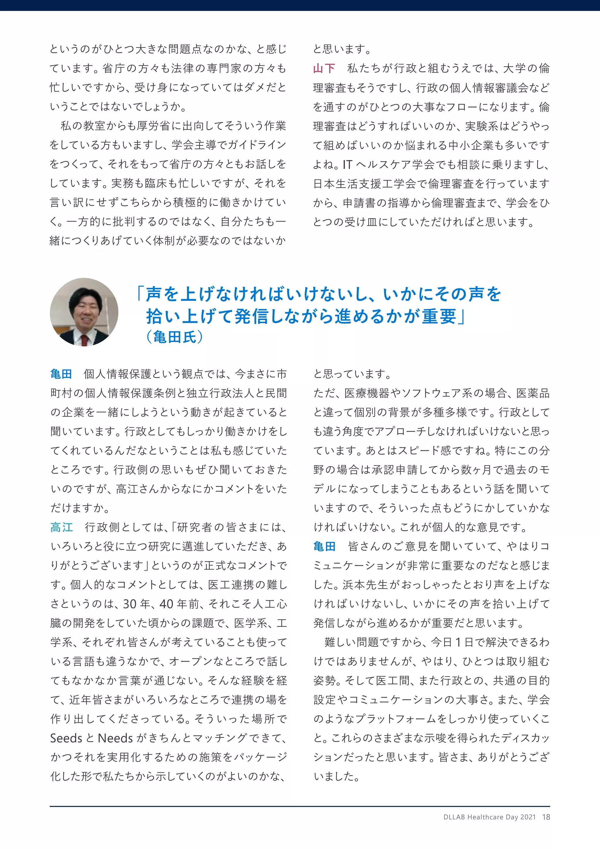 「声を上げなければいけないし、
いかにその声を
拾い上げて発信しながら進めるかが重要」
（亀田氏）
亀田　個人情報保護という観点では、
今まさに市
町村の個人情報保護条例と独立行政法人と民間
の企業を一緒にしようという動きが起きていると
聞いています。
行政としてもしっかり働きかけをし
てくれているんだなということは私も感じていた
ところです。
行政側の思いもぜひ聞いておきた
いのですが、
高江さんからなにかコメントをいた
だけますか。
高江　行政側としては、
「研究者の皆さまには、
いろいろと役に立つ研究に邁進していただき、
あ
りがとうございます」
というのが正式なコメントで
す。
個人的なコメントとしては、
医工連携の難し
さというのは、
30 年、
40 年前、
それこそ人工心
臓の開発をしていた頃からの課題で、
医学系、
工
学系、
それぞれ皆さんが考えていることも使って
いる言語も違うなかで、
オープンなところで話し
てもなかなか言葉が通じない。
そんな経験を経
て、
近年皆さまがいろいろなところで連携の場を
作り出してくださっている。
そういった場所で
Seeds と Needs がきちんとマッチングできて、
かつそれを実用化するための施策をパッケージ
化した形で私たちから示していくのがよいのかな、
と思っています。
ただ、
医療機器やソフトウェア系の場合、
医薬品
と違って個別の背景が多種多様です。
行政として
も違う角度でアプローチしなければいけないと思っ
ています。
あとはスピード感ですね。
特にこの分
野の場合は承認申請してから数ヶ月で過去のモ
デルになってしまうこともあるという話を聞いて
いますので、
そういった点もどうにかしていかな
ければいけない。
これが個人的な意見です。
亀田　皆さんのご意見を聞いていて、
やはりコ
ミュニケーションが非常に重要なのだなと感じま
した。
浜本先生がおっしゃったとおり声を上げな
ければいけないし、
いかにその声を拾い上げて
発信しながら進めるかが重要だと思います。
　難しい問題ですから、
今日 1 日で解決できるわ
けではありませんが、
やはり、
ひとつは取り組む
姿勢。
そして医工間、
また行政との、
共通の目的
設定やコミュニケーションの大事さ。
また、
学会
のようなプラットフォームをしっかり使っていくこ
と。
これらのさまざまな示唆を得られたディスカッ
ションだったと思います。
皆さま、
ありがとうござ
いました。
というのがひとつ大きな問題点なのかな、
と感じ
ています。
省庁の方々も法律の専門家の方々も
忙しいですから、
受け身になっていてはダメだと
いうことではないでし
ょ
うか。
　私の教室からも厚労省に出向してそういう作業
をしている方もいますし、
学会主導でガイドライン
をつく
って、
それをもって省庁の方々ともお話しを
しています。
実務も臨床も忙しいですが、
それを
言い訳にせずこちらから積極的に働きかけてい
く。
一方的に批判するのではなく、
自分たちも一
緒につく
りあげていく体制が必要なのではないか
と思います。
山下　私たちが行政と組むうえでは、
大学の倫
理審査もそうですし、
行政の個人情報審議会など
を通すのがひとつの大事なフローになります。
倫
理審査はどうすればいいのか、
実験系はどうやっ
て組めばいいのか悩まれる中小企業も多いです
よね。
IT ヘルスケア学会でも相談に乗りますし、
日本生活支援工学会で倫理審査を行っています
から、
申請書の指導から倫理審査まで、
学会をひ
とつの受け皿にしていただければと思います。
DLLAB Healthcare Day 2021　18
 