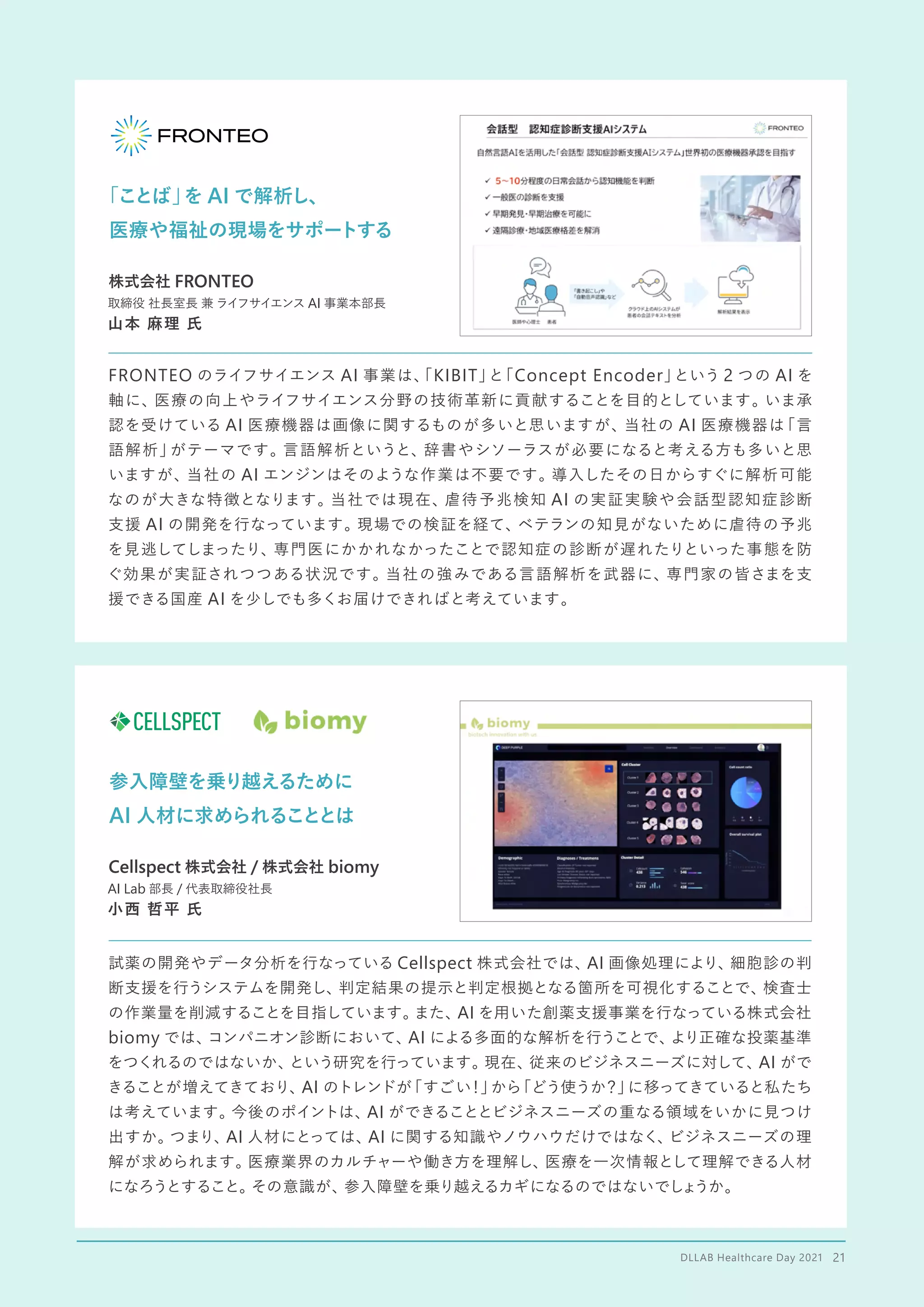 「ことば」
を AI で解析し、
医療や福祉の現場をサポートする
FRONTEO のライフサイエンス AI 事業は、
「KIBIT」
と
「Concept Encoder」
という 2 つの AI を
軸に、医療の向上やライフサイエンス分野の技術革新に貢献することを目的としています。いま承
認を受けている AI 医療機器は画像に関するものが多いと思いますが、当社の AI 医療機器は
「言
語解析」
がテーマです。言語解析というと、辞書やシソーラスが必要になると考える方も多いと思
いますが、当社の AI エンジンはそのような作業は不要です。導入したその日からすぐに解析可能
なのが大きな特徴となります。当社では現在、虐待予兆検知 AI の実証実験や会話型認知症診断
支援 AI の開発を行なっています。現場での検証を経て、
ベテランの知見がないために虐待の予兆
を見逃してしまったり、専門医にかかれなかったことで認知症の診断が遅れたりといった事態を防
ぐ効果が実証されつつある状況です。当社の強みである言語解析を武器に、専門家の皆さまを支
援できる国産 AI を少しでも多くお届けできればと考えています。
株式会社 FRONTEO
取締役 社長室長 兼 ライフサイエンス AI 事業本部長
山本 麻理 氏
参入障壁を乗り越えるために
AI 人材に求められることとは
試薬の開発やデータ分析を行なっている Cellspect 株式会社では、
AI 画像処理により、細胞診の判
断支援を行うシステムを開発し、判定結果の提示と判定根拠となる箇所を可視化することで、検査士
の作業量を削減することを目指しています。
また、AI を用いた創薬支援事業を行なっている株式会社
biomy では、
コンパニオン診断において、
AI による多面的な解析を行うことで、
より正確な投薬基準
をつくれるのではないか、
という研究を行っています。現在、従来のビジネスニーズに対して、AI がで
きることが増えてきており、AI のトレンドが
「すごい
！」
から
「どう使うか？」
に移ってきていると私たち
は考えています。今後のポイントは、AI ができることとビジネスニーズの重なる領域をいかに見つけ
出すか。
つまり、
AI 人材にとっては、AI に関する知識やノウハウだけではなく、
ビジネスニーズの理
解が求められます。医療業界のカルチャーや働き方を理解し、医療を一次情報として理解できる人材
になろうとすること。
その意識が、参入障壁を乗り越えるカギになるのではないでしょ
うか。
Cellspect 株式会社 / 株式会社 biomy
AI Lab 部長 / 代表取締役社長
小西 哲平 氏
DLLAB Healthcare Day 2021　21
 
