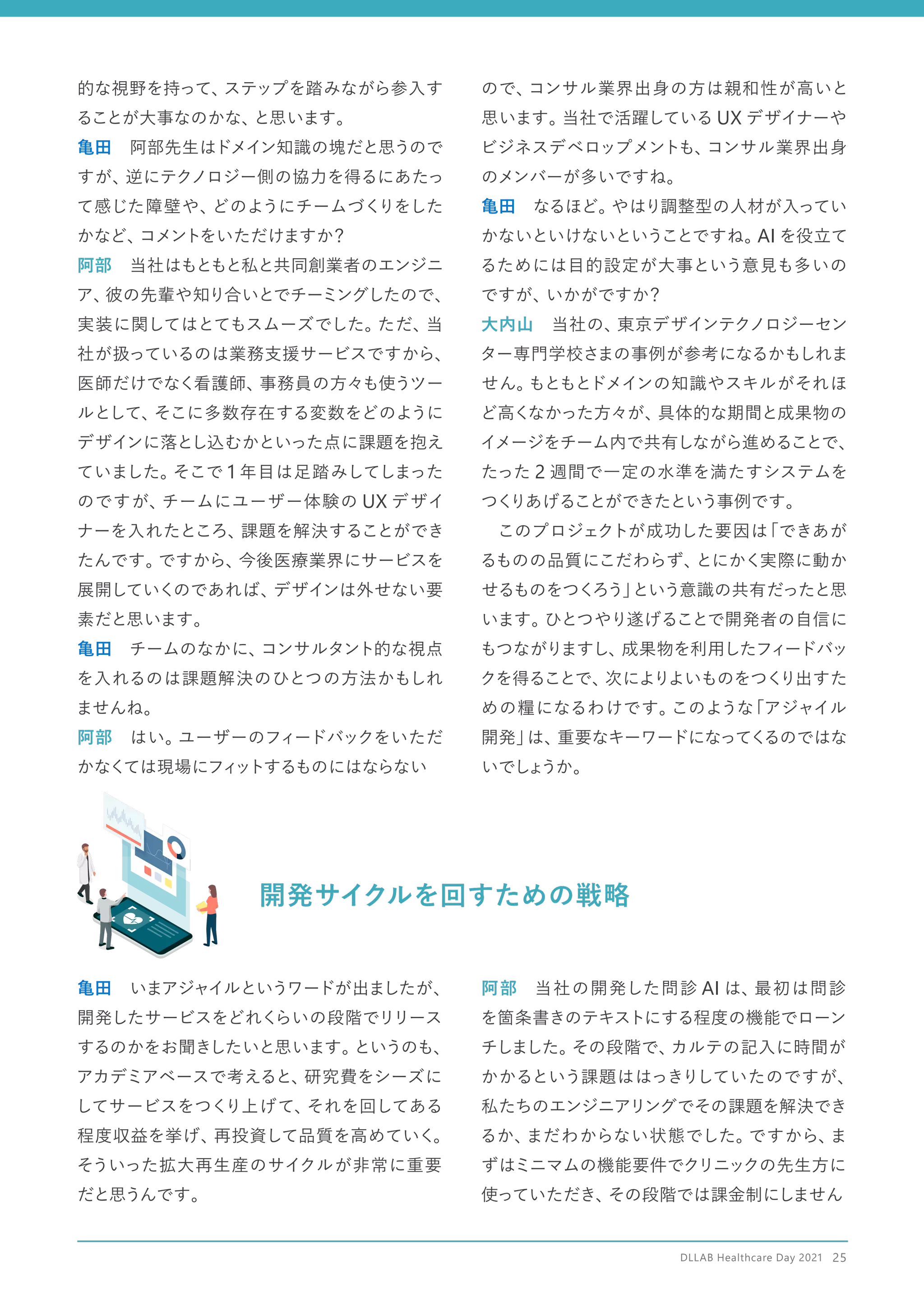 開発サイクルを回すための戦略
的な視野を持って、
ステップを踏みながら参入す
ることが大事なのかな、
と思います。
亀田　阿部先生はドメイン知識の塊だと思うので
すが、
逆にテクノロジー側の協力を得るにあたっ
て感じた障壁や、
どのようにチームづくりをした
かなど、
コメントをいただけますか？
阿部　当社はもともと私と共同創業者のエンジニ
ア、
彼の先輩や知り合いとでチーミングしたので、
実装に関してはとてもスムーズでした。
ただ、
当
社が扱っているのは業務支援サービスですから、
医師だけでなく看護師、
事務員の方々も使うツー
ルとして、
そこに多数存在する変数をどのように
デザインに落とし込むかといった点に課題を抱え
ていました。
そこで 1 年目は足踏みしてしまった
のですが、
チームにユーザー体験の UX デザイ
ナーを入れたところ、
課題を解決することができ
たんです。
ですから、
今後医療業界にサービスを
展開していくのであれば、
デザインは外せない要
素だと思います。
亀田　チームのなかに、
コンサルタント的な視点
を入れるのは課題解決のひとつの方法かもしれ
ませんね。
阿部　はい。
ユーザーのフィードバックをいただ
かなくては現場にフィ
ットするものにはならない
ので、
コンサル業界出身の方は親和性が高いと
思います。
当社で活躍している UX デザイナーや
ビジネスデベロップメントも、
コンサル業界出身
のメンバーが多いですね。
亀田　なるほど。
やはり調整型の人材が入ってい
かないといけないということですね。
AI を役立て
るためには目的設定が大事という意見も多いの
ですが、
いかがですか？
大内山　当社の、
東京デザインテクノロジーセン
ター専門学校さまの事例が参考になるかもしれま
せん。
もともとドメインの知識やスキルがそれほ
ど高くなかった方々が、
具体的な期間と成果物の
イメージをチーム内で共有しながら進めることで、
たった 2 週間で一定の水準を満たすシステムを
つく
りあげることができたという事例です。
　このプロジェクトが成功した要因は
「できあが
るものの品質にこだわらず、
とにかく実際に動か
せるものをつくろう」
という意識の共有だったと思
います。
ひとつやり遂げることで開発者の自信に
もつながりますし、
成果物を利用したフィードバッ
クを得ることで、
次によりよいものをつく
り出すた
めの糧になるわけです。
このような
「アジャイル
開発」
は、
重要なキーワードになってく
るのではな
いでし
ょ
うか。
亀田　いまアジャイルというワードが出ましたが、
開発したサービスをどれく
らいの段階でリリース
するのかをお聞きしたいと思います。
というのも、
アカデミアベースで考えると、
研究費をシーズに
してサービスをつくり上げて、
それを回してある
程度収益を挙げ、
再投資して品質を高めていく。
そういった拡大再生産のサイクルが非常に重要
だと思うんです。
阿部　当社の開発した問診 AI は、
最初は問診
を箇条書きのテキストにする程度の機能でローン
チしました。
その段階で、
カルテの記入に時間が
かかるという課題ははっきりしていたのですが、
私たちのエンジニアリングでその課題を解決でき
るか、
まだわからない状態でした。
ですから、
ま
ずはミニマムの機能要件でクリニックの先生方に
使っていただき、
その段階では課金制にしません
DLLAB Healthcare Day 2021　25
 