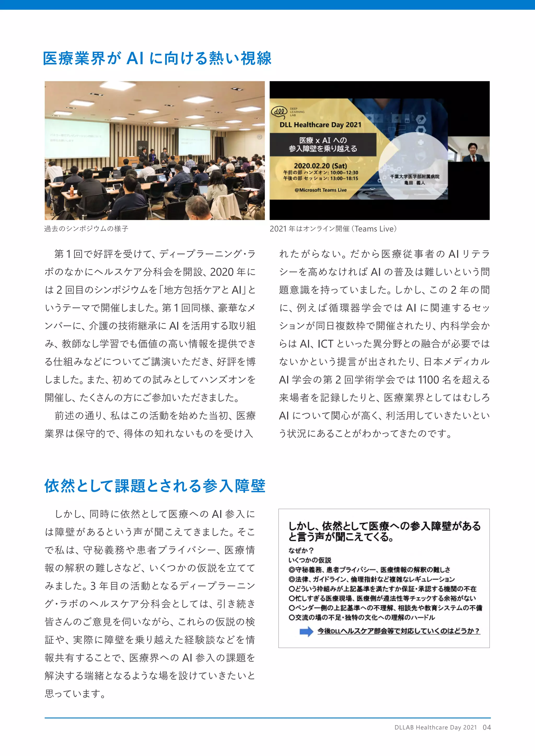 　第 1 回で好評を受けて、
ディープラーニング
・
ラ
ボのなかにヘルスケア分科会を開設、
2020 年に
は 2 回目のシンポジウムを
「地方包括ケアとAI」
と
いうテーマで開催しました。
第 1 回同様、
豪華なメ
ンバーに、
介護の技術継承に AI を活用する取り組
み、
教師なし学習でも価値の高い情報を提供でき
る仕組みなどについてご講演いただき、
好評を博
しました。
また、
初めての試みとしてハンズオンを
開催し、
たく
さんの方にご参加いただきました。
　前述の通り、
私はこの活動を始めた当初、
医療
業界は保守的で、
得体の知れないものを受け入
れたがらない。だから医療従事者の AI リテラ
シーを高めなければ AI の普及は難しいという問
題意識を持っていました。
しかし、
この 2 年の間
に、
例えば循環器学会では AI に関連するセッ
ションが同日複数枠で開催されたり、
内科学会か
らは AI、
ICT といった異分野との融合が必要では
ないかという提言が出されたり、
日本メディカル
AI 学会の第 2 回学術学会では 1100 名を超える
来場者を記録したりと、
医療業界としてはむしろ
AI について関心が高く、
利活用していきたいとい
う状況にあることがわかってきたのです。
医療業界が AI に向ける熱い視線
依然とし
て課題とされる参入障壁
　しかし、
同時に依然として医療への AI 参入に
は障壁があるという声が聞こえてきました。
そこ
で私は、
守秘義務や患者プライバシー、
医療情
報の解釈の難しさなど、
いくつかの仮説を立てて
みました。
3 年目の活動となるディープラーニン
グ・
ラボのヘルスケア分科会としては、
引き続き
皆さんのご意見を伺いながら、
これらの仮説の検
証や、
実際に障壁を乗り越えた経験談などを情
報共有することで、
医療界への AI 参入の課題を
解決する端緒となるような場を設けていきたいと
思っています。
過去のシンポジウムの様子 2021 年はオンライン開催
（Teams Live）
DLLAB Healthcare Day 2021　04
 