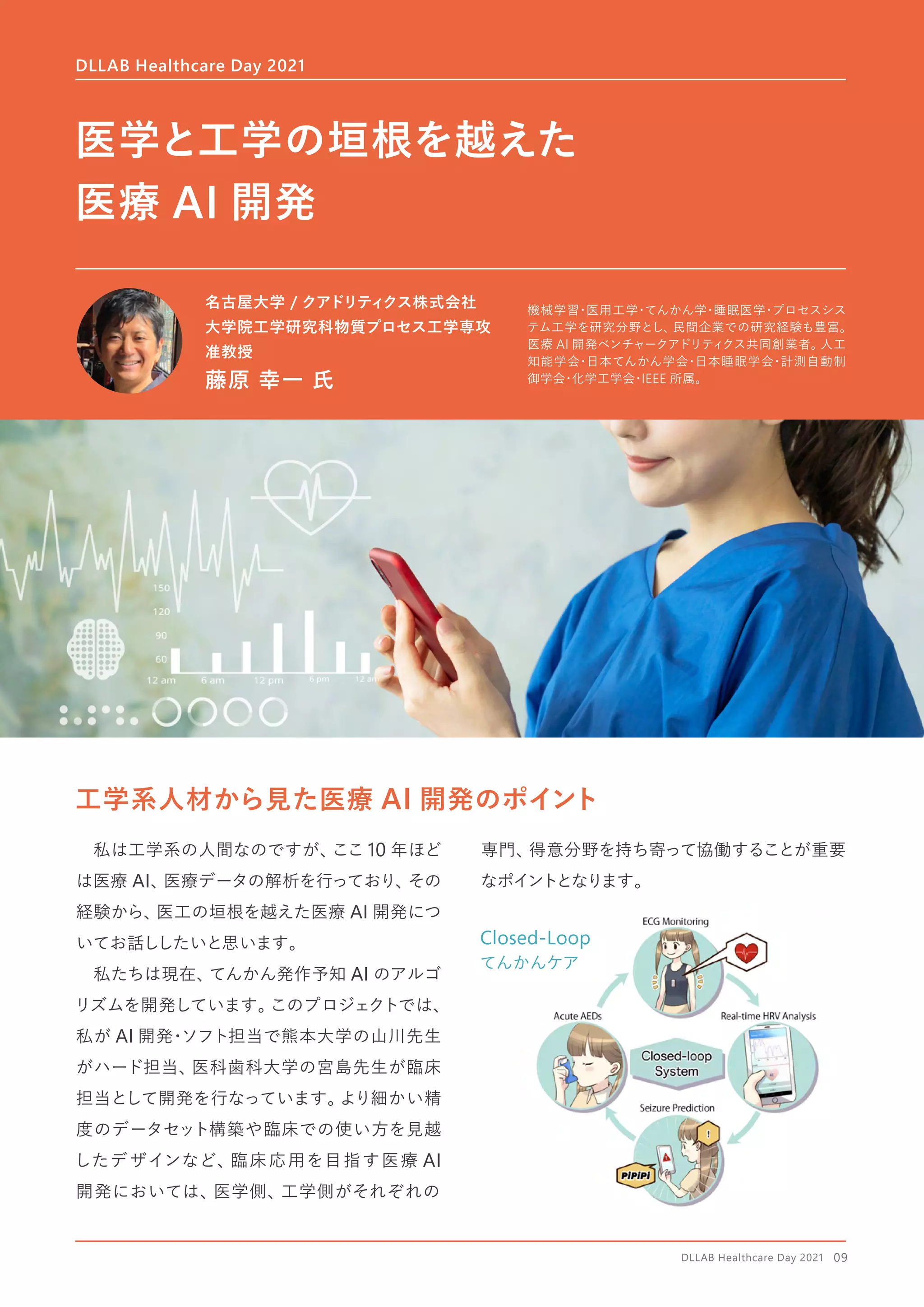 Closed-Loop
てんかんケア
工学系人材から見た医療 AI 開発のポイント
　私は工学系の人間なのですが、
ここ 10 年ほど
は医療 AI、
医療データの解析を行っており、
その
経験から、
医工の垣根を越えた医療 AI 開発につ
いてお話ししたいと思います。
　私たちは現在、
てんかん発作予知 AI のアルゴ
リズムを開発しています。
このプロジェクトでは、
私が AI 開発
・
ソフト担当で熊本大学の山川先生
がハード担当、
医科歯科大学の宮島先生が臨床
担当として開発を行なっています。
より細かい精
度のデータセット構築や臨床での使い方を見越
したデザインなど、臨床応用を目指す医療 AI
開発においては、医学側、工学側がそれぞれの
専門、
得意分野を持ち寄って協働することが重要
なポイントとなります。
DLLAB Healthcare Day 2021
医学と工学の垣根を越えた
医療 AI 開発
名古屋大学 / クアドリティクス株式会社
大学院工学研究科物質プロセス工学専攻
准教授
藤原 幸一 氏
機械学習
・
医用工学
・
てんかん学
・
睡眠医学
・
プロセスシス
テム工学を研究分野とし、
民間企業での研究経験も豊富。
医療 AI 開発ベンチャークアドリティ
クス共同創業者。
人工
知能学会
・
日本てんかん学会
・
日本睡眠学会
・
計測自動制
御学会
・
化学工学会
・
IEEE 所属。
DLLAB Healthcare Day 2021　09
 
