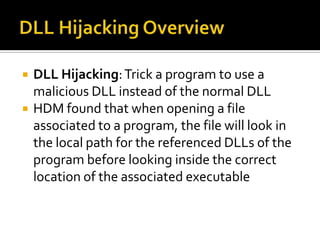 DLL Hijacking OverviewDLL Hijacking: Trick a program to use a malicious DLL instead of the normal DLLHDM found that when opening a file associated to a program, the file will look in the local path for the referenced DLLs of the program before looking inside the correct location of the associated executable