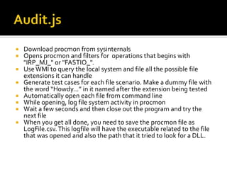 Audit.jsDownload procmon from sysinternalsOpens procmon and filters for  operations that begins with "IRP_MJ_" or "FASTIO_". Use WMI to query the local system and file all the possible file extensions it can handleGenerate test cases for each file scenario. Make a dummy file with the word “Howdy…” in it named after the extension being testedAutomatically open each file from command line While opening, log file system activity in procmonWait a few seconds and then close out the program and try the next file When you get all done, you need to save the procmon file as LogFile.csv. This logfile will have the executable related to the file that was opened and also the path that it tried to look for a DLL. 