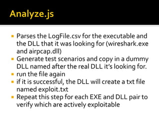 Analyze.jsParses the LogFile.csv for the executable and the DLL that it was looking for (wireshark.exe and airpcap.dll) Generate test scenarios and copy in a dummy DLL named after the real DLL it’s looking for. run the file again if it is successful, the DLL will create a txt file named exploit.txt Repeat this step for each EXE and DLL pair to verify which are actively exploitable