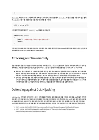 }
test.dll 파일이 Windows 디렉터리에 위치한다고 가정하고 프로그램에서 test.dll 의 절대경로를 지정하지 않고 불러
와 output_text 함수를 사용한다면 다음과 같은 결과를 볼 수 있다.
All is going well!
이제 동일한 함수명을 가진 test.dll DLL 파일을 생성해보자.
void output_test()
{
cout << "Something's not right here!n";
return;
}
만약 생성한 파일을 프로그램과 같은 위치에 저장하고 프로그램을 실행한다면 Windows 디렉터리에 저장된 test.dll 파일
대신에 새로 생성한 DLL 파일을 불러와 실행하게 된다.
Attacking a victim remotely
많은 사람들이 원본 DLL 파일을 교체하여 공격하는 취약점으로 DLL Hijacking을 생각하기 쉽다. 하지만 목표하는 대상의 컴
퓨터에 DLL 파일을 저장하는 것은 간단한 일이 아니다. 다음은 소셜 엔지니어링을 활용한 두 개의 공격 시나리오이다.
공격자는 텍스트 뷰어 프로그램에서 취약점을 찾았다. 공격자는 아카이브 파일에 악의적인 DLL파일과 텍스트 파일을
넣는다. 희생자는 텍스트 파일을 열기 위해 아카이브 파일을 다운로드 받고 압축을 풀게 된다. 아카이브 프로그램은 취
약한 텍스트 뷰어의 위치에 압축을 해제한다. 텍스트 뷰어는 공격자의 DLL에서 함수를 읽어 실행하게 된다.
공격자는 전자우편 열람 프로그램에서 취약점을 찾았다. 위조한 DLL 파일과 몇 개의 무작위 파일, 전자우편 파일을 회
사에서 사용하는 공유폴더에 업로드한다. 희생자가 전자우편을 열람할 때, 전자우편 열람 프로그램은 Windows 디렉
터리에 저장된 원본 DLL 파일이 아닌 공격자의 DLL 파일을 불러와 위조된 코드를 실행하게 된다.
Defending against DLL Hijacking
DLL Hijacking 취약점은 라이브러리 사용 시 전체경로를 기입하는 것만으로도 방지할 수 있다. 대안으로 DLL 파일이 위치한
경로를 우선적으로 탐색하는 방법이 있지만 대응방안으로 충분하지 않다. 또 다른 대안으로는 DLL 파일의 체크썸 해시 값 일
치 여부를 검증하는 방법이 있다. 추가적으로 사용자 자신이 직접 보호하는 방법이 있다. 예를 들어 사진을 다운받았을 때,
DLL 파일이 함께 있다면 DLL 파일을 제거 후 그림 파일을 열람하는 것이다. 그리고 레지스트리 키를 변경하는 방법이 있다.
HKEY_LOCAL_MACHINESYSTEMCurrentControlSetControlSessionManagerCWDIllegalInDllSearch
HKEY_LOCAL_MACHINESoftwareMicrosoftWindows NTCurrentVersionImage File Execution
Optionsbinaryname.exeCWDIllegalInDllSearch
 