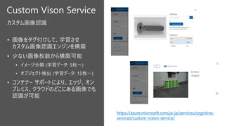 Custom Vison Service
カスタム画像認識
https://azure.microsoft.com/ja-jp/services/cognitive-
services/custom-vision-service/
 