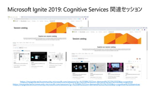 Microsoft Ignite 2019: Cognitive Services 関連セッション
https://myignite.techcommunity.microsoft.com/sessions?g=%255B%2522on-demand%2522%255D&q=cognitive
https://myignite.techcommunity.microsoft.com/sessions?g=%255B%2522on-demand%2522%255D&q=cognitive%2520services
 