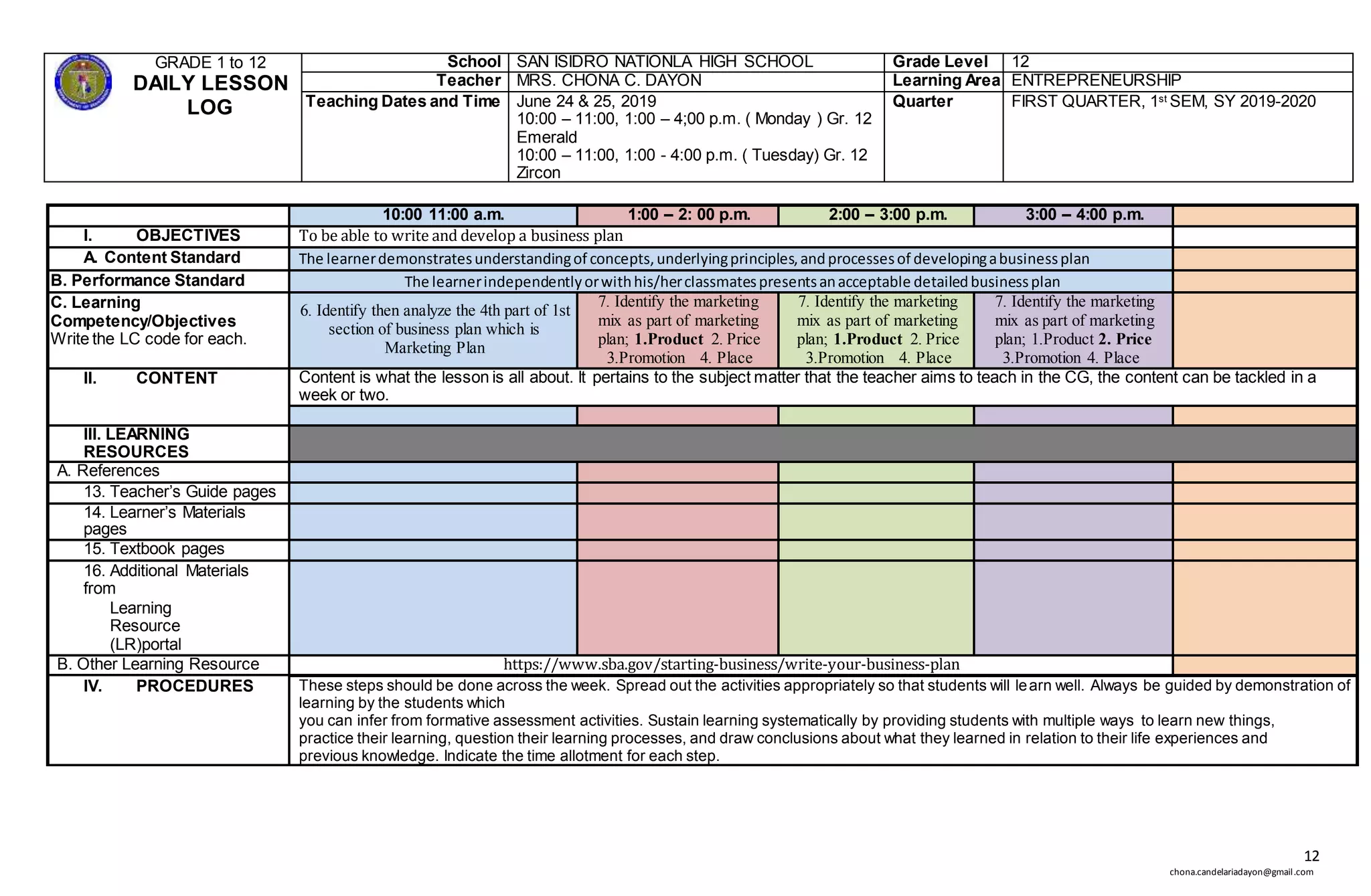 12
chona.candelariadayon@gmail.com
GRADE 1 to 12
DAILY LESSON
LOG
School SAN ISIDRO NATIONLA HIGH SCHOOL Grade Level 12
Teacher MRS. CHONA C. DAYON Learning Area ENTREPRENEURSHIP
Teaching Dates and Time June 24 & 25, 2019
10:00 – 11:00, 1:00 – 4;00 p.m. ( Monday ) Gr. 12
Emerald
10:00 – 11:00, 1:00 - 4:00 p.m. ( Tuesday) Gr. 12
Zircon
Quarter FIRST QUARTER, 1st SEM, SY 2019-2020
10:00 11:00 a.m. 1:00 – 2: 00 p.m. 2:00 – 3:00 p.m. 3:00 – 4:00 p.m.
I. OBJECTIVES To be able to write and develop a business plan
A. Content Standard The learnerdemonstratesunderstandingof concepts,underlyingprinciples,andprocessesof developingabusinessplan
B. Performance Standard The learnerindependentlyorwithhis/herclassmatespresentsanacceptable detailedbusinessplan
C. Learning
Competency/Objectives
Write the LC code for each.
6. Identify then analyze the 4th part of 1st
section of business plan which is
Marketing Plan
7. Identify the marketing
mix as part of marketing
plan; 1.Product 2. Price
3.Promotion 4. Place
7. Identify the marketing
mix as part of marketing
plan; 1.Product 2. Price
3.Promotion 4. Place
7. Identify the marketing
mix as part of marketing
plan; 1.Product 2. Price
3.Promotion 4. Place
II. CONTENT Content is what the lesson is all about. It pertains to the subject matter that the teacher aims to teach in the CG, the content can be tackled in a
week or two.
III. LEARNING
RESOURCES
A. References
13. Teacher’s Guide pages
14. Learner’s Materials
pages
15. Textbook pages
16. Additional Materials
from
Learning
Resource
(LR)portal
B. Other Learning Resource https://www.sba.gov/starting-business/write-your-business-plan
IV. PROCEDURES These steps should be done across the week. Spread out the activities appropriately so that students will learn well. Always be guided by demonstration of
learning by the students which
you can infer from formative assessment activities. Sustain learning systematically by providing students with multiple ways to learn new things,
practice their learning, question their learning processes, and draw conclusions about what they learned in relation to their life experiences and
previous knowledge. Indicate the time allotment for each step.
 
