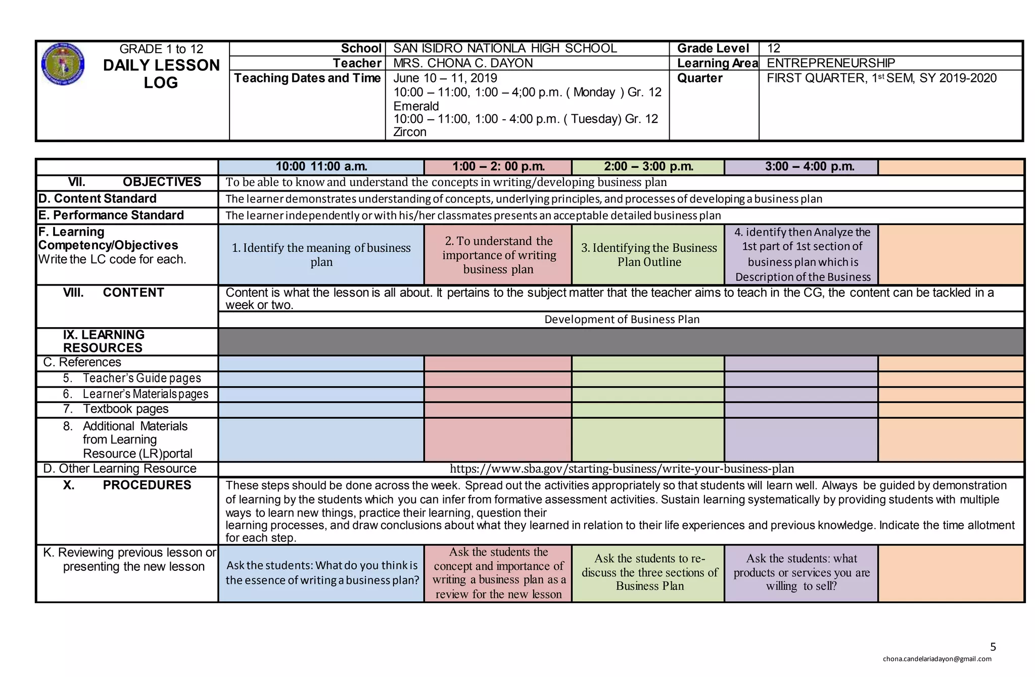 5
chona.candelariadayon@gmail.com
GRADE 1 to 12
DAILY LESSON
LOG
School SAN ISIDRO NATIONLA HIGH SCHOOL Grade Level 12
Teacher MRS. CHONA C. DAYON Learning Area ENTREPRENEURSHIP
Teaching Dates and Time June 10 – 11, 2019
10:00 – 11:00, 1:00 – 4;00 p.m. ( Monday ) Gr. 12
Emerald
10:00 – 11:00, 1:00 - 4:00 p.m. ( Tuesday) Gr. 12
Zircon
Quarter FIRST QUARTER, 1st SEM, SY 2019-2020
10:00 11:00 a.m. 1:00 – 2: 00 p.m. 2:00 – 3:00 p.m. 3:00 – 4:00 p.m.
VII. OBJECTIVES To be able to know and understand the concepts in writing/developing business plan
D. Content Standard The learnerdemonstratesunderstandingof concepts,underlyingprinciples,andprocessesof developingabusinessplan
E. Performance Standard The learnerindependentlyorwithhis/her classmatespresentsanacceptable detailedbusinessplan
F. Learning
Competency/Objectives
Write the LC code for each.
1. Identify the meaning of business
plan
2. To understand the
importance of writing
business plan
3. Identifying the Business
Plan Outline
4. identifythenAnalyze the
1st part of 1st sectionof
businessplanwhichis
Descriptionof the Business
VIII. CONTENT Content is what the lesson is all about. It pertains to the subject matter that the teacher aims to teach in the CG, the content can be tackled in a
week or two.
Development of Business Plan
IX. LEARNING
RESOURCES
C. References
5. Teacher’s Guide pages
6. Learner’s Materialspages
7. Textbook pages
8. Additional Materials
from Learning
Resource (LR)portal
D. Other Learning Resource https://www.sba.gov/starting-business/write-your-business-plan
X. PROCEDURES These steps should be done across the week. Spread out the activities appropriately so that students will learn well. Always be guided by demonstration
of learning by the students which you can infer from formative assessment activities. Sustain learning systematically by providing students with multiple
ways to learn new things, practice their learning, question their
learning processes, and draw conclusions about what they learned in relation to their life experiences and previous knowledge. Indicate the time allotment
for each step.
K. Reviewing previous lesson or
presenting the new lesson Askthe students:Whatdo you thinkis
the essence of writingabusinessplan?
Ask the students the
concept and importance of
writing a business plan as a
review for the new lesson
Ask the students to re-
discuss the three sections of
Business Plan
Ask the students: what
products or services you are
willing to sell?
 