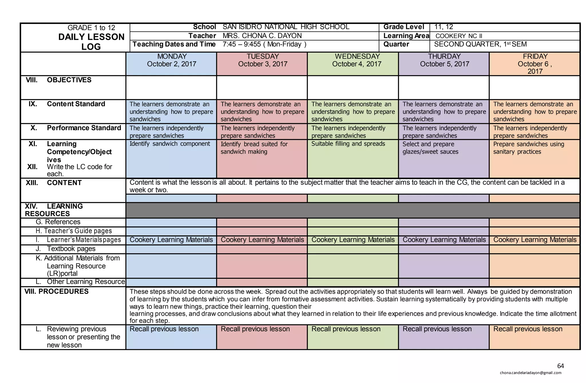 64
chona.candelariadayon@gmail.com
GRADE 1 to 12
DAILY LESSON
LOG
School SAN ISIDRO NATIONAL HIGH SCHOOL Grade Level 11, 12
Teacher MRS. CHONA C. DAYON Learning Area COOKERY NC II
Teaching Dates and Time 7:45 – 9:455 ( Mon-Friday ) Quarter SECOND QUARTER, 1st SEM
MONDAY
October 2, 2017
TUESDAY
October 3, 2017
WEDNESDAY
October 4, 2017
THURDAY
October 5, 2017
FRIDAY
October 6 ,
2017
VIII. OBJECTIVES
IX. Content Standard The learners demonstrate an
understanding how to prepare
sandwiches
The learners demonstrate an
understanding how to prepare
sandwiches
The learners demonstrate an
understanding how to prepare
sandwiches
The learners demonstrate an
understanding how to prepare
sandwiches
The learners demonstrate an
understanding how to prepare
sandwiches
X. Performance Standard The learners independently
prepare sandwiches
The learners independently
prepare sandwiches
The learners independently
prepare sandwiches
The learners independently
prepare sandwiches
The learners independently
prepare sandwiches
XI. Learning
Competency/Object
ives
XII. Write the LC code for
each.
Identify sandwich component Identify bread suited for
sandwich making
Suitable filling and spreads Select and prepare
glazes/sweet sauces
Prepare sandwiches using
sanitary practices
XIII. CONTENT Content is what the lesson is all about. It pertains to the subject matter that the teacher aims to teach in the CG, the content can be tackled in a
week or two.
XIV. LEARNING
RESOURCES
G. References
H. Teacher’s Guide pages
I. Learner’sMaterialspages Cookery Learning Materials Cookery Learning Materials Cookery Learning Materials Cookery Learning Materials Cookery Learning Materials
J. Textbook pages
K. Additional Materials from
Learning Resource
(LR)portal
L. Other Learning Resource
VIII. PROCEDURES These steps should be done across the week. Spread out the activities appropriately so that students will learn well. Always be guided by demonstration
of learning by the students which you can infer from formative assessment activities. Sustain learning systematically by providing students with multiple
ways to learn new things, practice their learning, question their
learning processes, and draw conclusions about what they learned in relation to their life experiences and previous knowledge. Indicate the time allotment
for each step.
L. Reviewing previous
lesson or presenting the
new lesson
Recall previous lesson Recall previous lesson Recall previous lesson Recall previous lesson Recall previous lesson
 