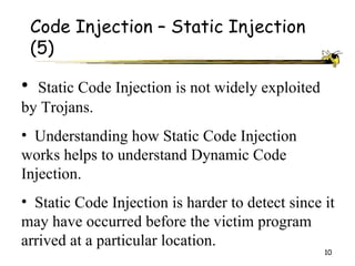 Code Injection – Static Injection
 (5)

• Static Code Injection is not widely exploited
by Trojans.
• Understanding how Static Code Injection
works helps to understand Dynamic Code
Injection.
• Static Code Injection is harder to detect since it
may have occurred before the victim program
arrived at a particular location.
                                                  10
 