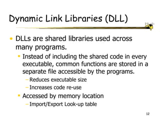 Dynamic Link Libraries (DLL)

• DLLs are shared libraries used across
  many programs.
   Instead of including the shared code in every
    executable, common functions are stored in a
    separate file accessible by the programs.
     – Reduces executable size
     – Increases code re-use
   Accessed by memory location
     – Import/Export Look-up table
                                                12
 