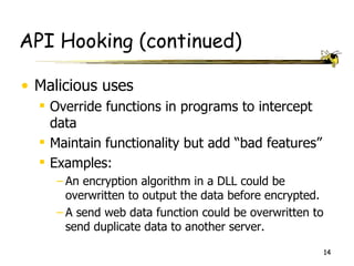 API Hooking (continued)

• Malicious uses
   Override functions in programs to intercept
    data
   Maintain functionality but add “bad features”
   Examples:
     – An encryption algorithm in a DLL could be
       overwritten to output the data before encrypted.
     – A send web data function could be overwritten to
       send duplicate data to another server.

                                                          14
 